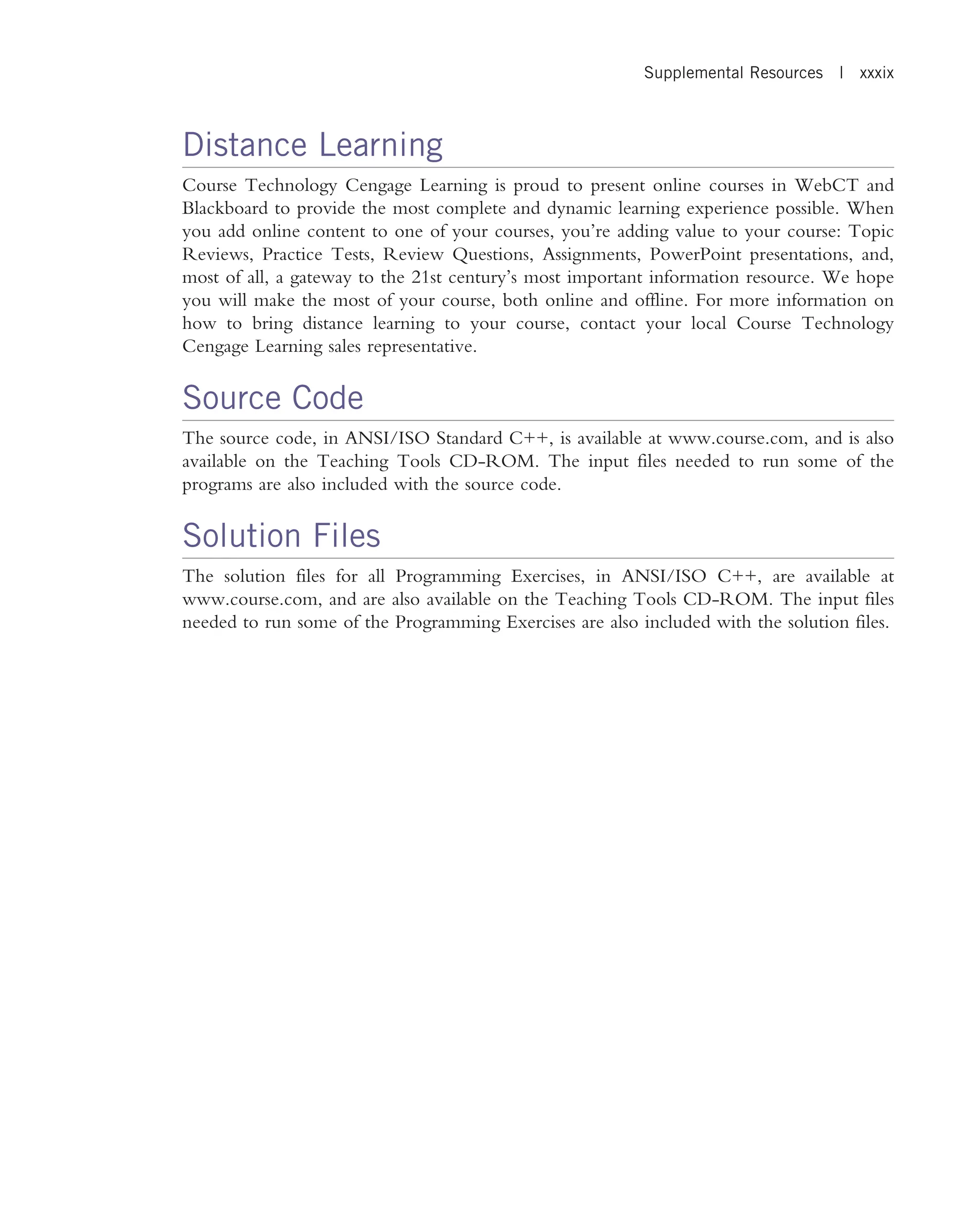 Distance Learning Course Technology Cengage Learning is proud to present online courses in WebCT and Blackboard to provide the most complete and dynamic learning experience possible. When you add online content to one of your courses, you’re adding value to your course: Topic Reviews, Practice Tests, Review Questions, Assignments, PowerPoint presentations, and, most of all, a gateway to the 21st century’s most important information resource. We hope you will make the most of your course, both online and offline. For more information on how to bring distance learning to your course, contact your local Course Technology Cengage Learning sales representative. Source Code The source code, in ANSI/ISO Standard C++, is available at www.course.com, and is also available on the Teaching Tools CD-ROM. The input files needed to run some of the programs are also included with the source code. Solution Files The solution files for all Programming Exercises, in ANSI/ISO C++, are available at www.course.com, and are also available on the Teaching Tools CD-ROM. The input files needed to run some of the Programming Exercises are also included with the solution files. Supplemental Resources | xxxix 