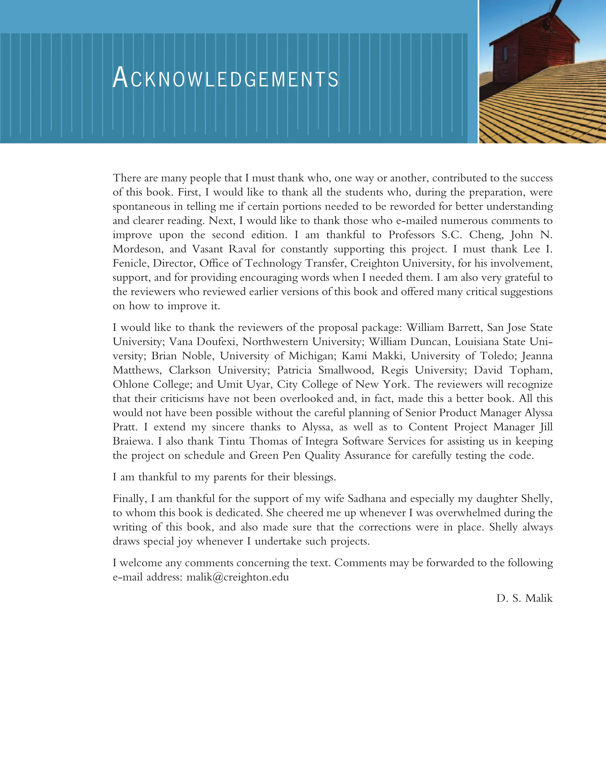 There are many people that I must thank who, one way or another, contributed to the success of this book. First, I would like to thank all the students who, during the preparation, were spontaneous in telling me if certain portions needed to be reworded for better understanding and clearer reading. Next, I would like to thank those who e-mailed numerous comments to improve upon the second edition. I am thankful to Professors S.C. Cheng, John N. Mordeson, and Vasant Raval for constantly supporting this project. I must thank Lee I. Fenicle, Director, Office of Technology Transfer, Creighton University, for his involvement, support, and for providing encouraging words when I needed them. I am also very grateful to the reviewers who reviewed earlier versions of this book and offered many critical suggestions on how to improve it. I would like to thank the reviewers of the proposal package: William Barrett, San Jose State University; Vana Doufexi, Northwestern University; William Duncan, Louisiana State Uni- versity; Brian Noble, University of Michigan; Kami Makki, University of Toledo; Jeanna Matthews, Clarkson University; Patricia Smallwood, Regis University; David Topham, Ohlone College; and Umit Uyar, City College of New York. The reviewers will recognize that their criticisms have not been overlooked and, in fact, made this a better book. All this would not have been possible without the careful planning of Senior Product Manager Alyssa Pratt. I extend my sincere thanks to Alyssa, as well as to Content Project Manager Jill Braiewa. I also thank Tintu Thomas of Integra Software Services for assisting us in keeping the project on schedule and Green Pen Quality Assurance for carefully testing the code. I am thankful to my parents for their blessings. Finally, I am thankful for the support of my wife Sadhana and especially my daughter Shelly, to whom this book is dedicated. She cheered me up whenever I was overwhelmed during the writing of this book, and also made sure that the corrections were in place. Shelly always draws special joy whenever I undertake such projects. I welcome any comments concerning the text. Comments may be forwarded to the following e-mail address: malik@creighton.edu D. S. Malik ACKNOWLEDGEMENTS 