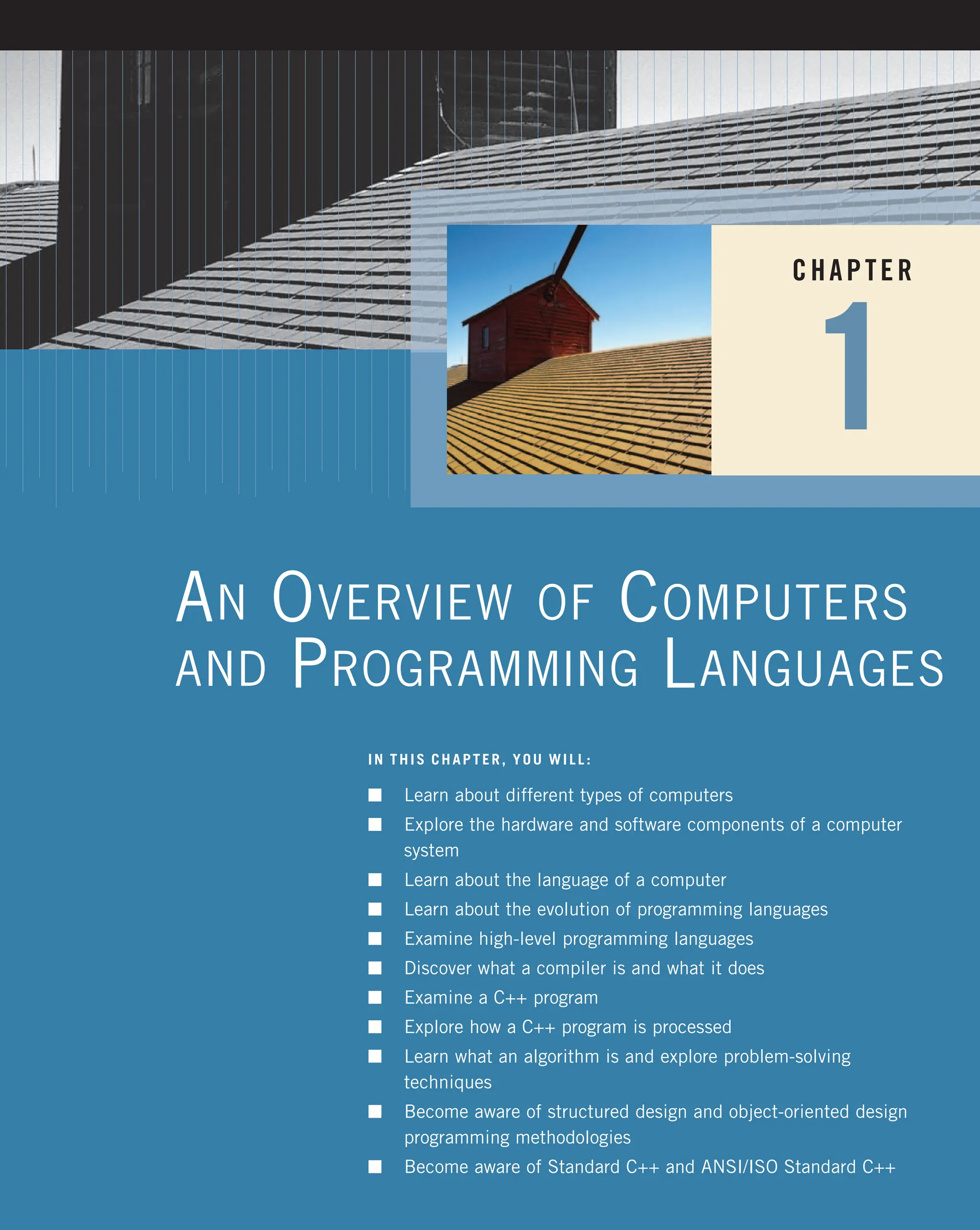 CHAPTER 1 AN OVERVIEW OF COMPUTERS AND PROGRAMMING LANGUAGES IN THIS CHAPTER, YOU WILL: n Learn about different types of computers n Explore the hardware and software components of a computer system n Learn about the language of a computer n Learn about the evolution of programming languages n Examine high-level programming languages n Discover what a compiler is and what it does n Examine a C++ program n Explore how a C++ program is processed n Learn what an algorithm is and explore problem-solving techniques n Become aware of structured design and object-oriented design programming methodologies n Become aware of Standard C++ and ANSI/ISO Standard C++ 