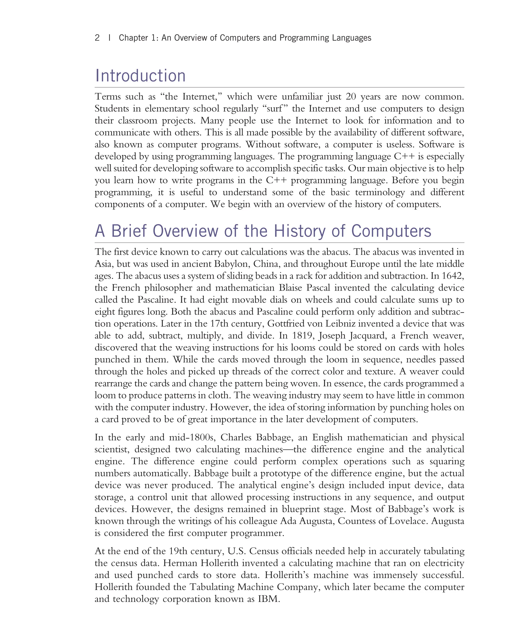 Introduction Terms such as ‘‘the Internet,’’ which were unfamiliar just 20 years are now common. Students in elementary school regularly ‘‘surf’’ the Internet and use computers to design their classroom projects. Many people use the Internet to look for information and to communicate with others. This is all made possible by the availability of different software, also known as computer programs. Without software, a computer is useless. Software is developed by using programming languages. The programming language C++ is especially well suited for developing software to accomplish specific tasks. Our main objective is to help you learn how to write programs in the C++ programming language. Before you begin programming, it is useful to understand some of the basic terminology and different components of a computer. We begin with an overview of the history of computers. A Brief Overview of the History of Computers The first device known to carry out calculations was the abacus. The abacus was invented in Asia, but was used in ancient Babylon, China, and throughout Europe until the late middle ages. The abacus uses a system of sliding beads in a rack for addition and subtraction. In 1642, the French philosopher and mathematician Blaise Pascal invented the calculating device called the Pascaline. It had eight movable dials on wheels and could calculate sums up to eight figures long. Both the abacus and Pascaline could perform only addition and subtrac- tion operations. Later in the 17th century, Gottfried von Leibniz invented a device that was able to add, subtract, multiply, and divide. In 1819, Joseph Jacquard, a French weaver, discovered that the weaving instructions for his looms could be stored on cards with holes punched in them. While the cards moved through the loom in sequence, needles passed through the holes and picked up threads of the correct color and texture. A weaver could rearrange the cards and change the pattern being woven. In essence, the cards programmed a loom to produce patterns in cloth. The weaving industry may seem to have little in common with the computer industry. However, the idea of storing information by punching holes on a card proved to be of great importance in the later development of computers. In the early and mid-1800s, Charles Babbage, an English mathematician and physical scientist, designed two calculating machines—the difference engine and the analytical engine. The difference engine could perform complex operations such as squaring numbers automatically. Babbage built a prototype of the difference engine, but the actual device was never produced. The analytical engine’s design included input device, data storage, a control unit that allowed processing instructions in any sequence, and output devices. However, the designs remained in blueprint stage. Most of Babbage’s work is known through the writings of his colleague Ada Augusta, Countess of Lovelace. Augusta is considered the first computer programmer. At the end of the 19th century, U.S. Census officials needed help in accurately tabulating the census data. Herman Hollerith invented a calculating machine that ran on electricity and used punched cards to store data. Hollerith’s machine was immensely successful. Hollerith founded the Tabulating Machine Company, which later became the computer and technology corporation known as IBM. 2 | Chapter 1: An Overview of Computers and Programming Languages 
