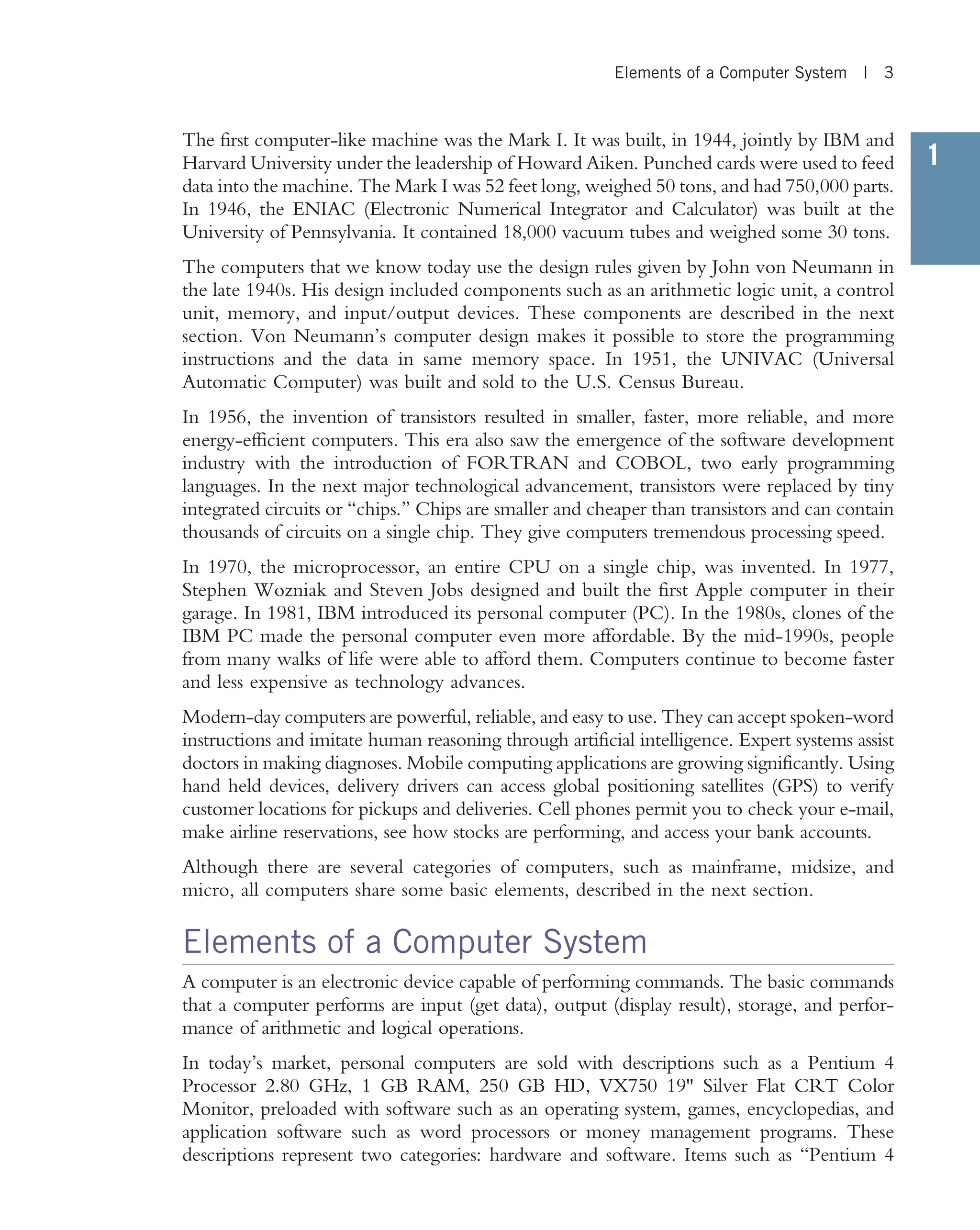 1 The first computer-like machine was the Mark I. It was built, in 1944, jointly by IBM and Harvard University under the leadership of Howard Aiken. Punched cards were used to feed data into the machine. The Mark I was 52 feet long, weighed 50 tons, and had 750,000 parts. In 1946, the ENIAC (Electronic Numerical Integrator and Calculator) was built at the University of Pennsylvania. It contained 18,000 vacuum tubes and weighed some 30 tons. The computers that we know today use the design rules given by John von Neumann in the late 1940s. His design included components such as an arithmetic logic unit, a control unit, memory, and input/output devices. These components are described in the next section. Von Neumann’s computer design makes it possible to store the programming instructions and the data in same memory space. In 1951, the UNIVAC (Universal Automatic Computer) was built and sold to the U.S. Census Bureau. In 1956, the invention of transistors resulted in smaller, faster, more reliable, and more energy-efficient computers. This era also saw the emergence of the software development industry with the introduction of FORTRAN and COBOL, two early programming languages. In the next major technological advancement, transistors were replaced by tiny integrated circuits or ‘‘chips.’’ Chips are smaller and cheaper than transistors and can contain thousands of circuits on a single chip. They give computers tremendous processing speed. In 1970, the microprocessor, an entire CPU on a single chip, was invented. In 1977, Stephen Wozniak and Steven Jobs designed and built the first Apple computer in their garage. In 1981, IBM introduced its personal computer (PC). In the 1980s, clones of the IBM PC made the personal computer even more affordable. By the mid-1990s, people from many walks of life were able to afford them. Computers continue to become faster and less expensive as technology advances. Modern-day computers are powerful, reliable, and easy to use. They can accept spoken-word instructions and imitate human reasoning through artificial intelligence. Expert systems assist doctors in making diagnoses. Mobile computing applications are growing significantly. Using hand held devices, delivery drivers can access global positioning satellites (GPS) to verify customer locations for pickups and deliveries. Cell phones permit you to check your e-mail, make airline reservations, see how stocks are performing, and access your bank accounts. Although there are several categories of computers, such as mainframe, midsize, and micro, all computers share some basic elements, described in the next section. Elements of a Computer System A computer is an electronic device capable of performing commands. The basic commands that a computer performs are input (get data), output (display result), storage, and perfor- mance of arithmetic and logical operations. In today’s market, personal computers are sold with descriptions such as a Pentium 4 Processor 2.80 GHz, 1 GB RAM, 250 GB HD, VX750 19 Silver Flat CRT Color Monitor, preloaded with software such as an operating system, games, encyclopedias, and application software such as word processors or money management programs. These descriptions represent two categories: hardware and software. Items such as ‘‘Pentium 4 Elements of a Computer System | 3 