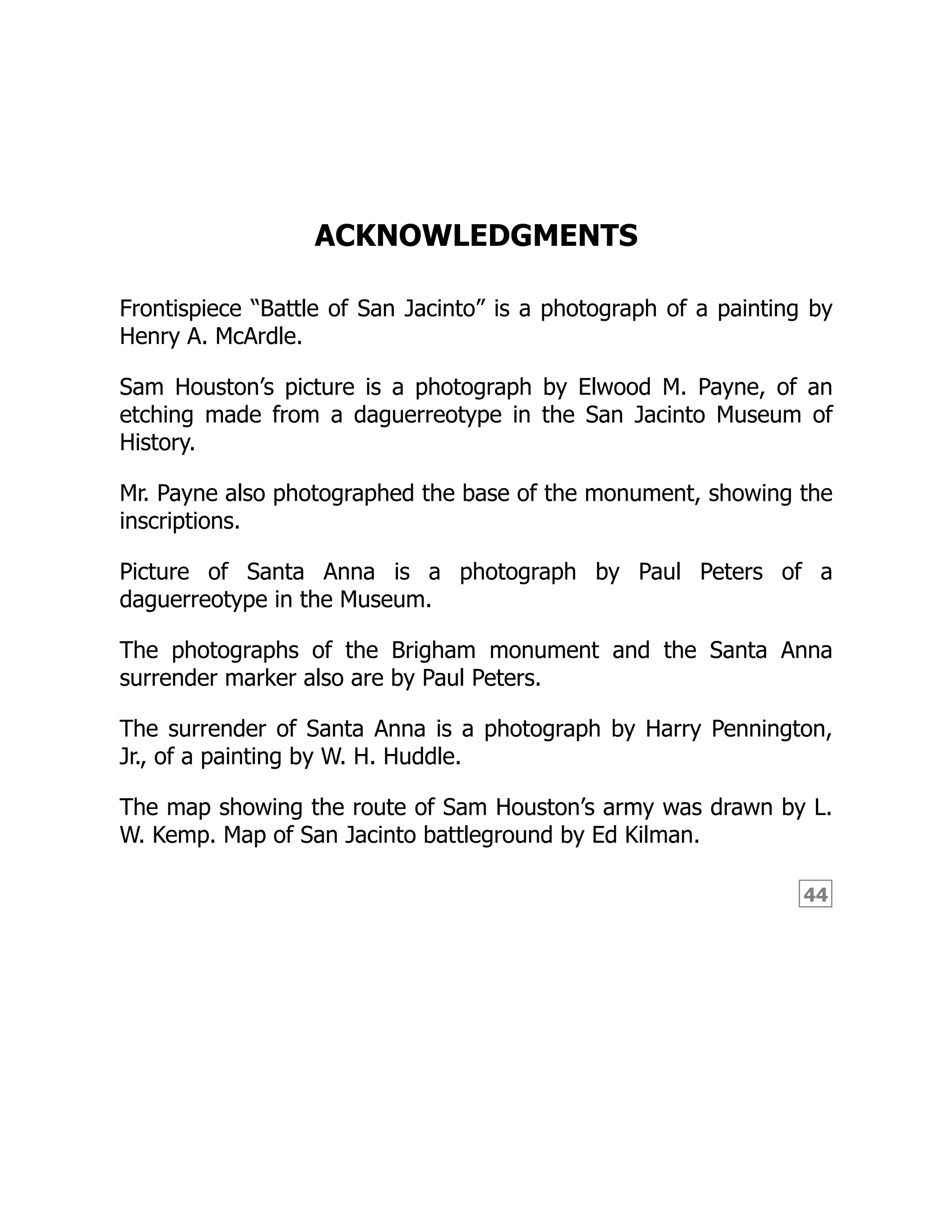 44 ACKNOWLEDGMENTS Frontispiece “Battle of San Jacinto” is a photograph of a painting by Henry A. McArdle. Sam Houston’s picture is a photograph by Elwood M. Payne, of an etching made from a daguerreotype in the San Jacinto Museum of History. Mr. Payne also photographed the base of the monument, showing the inscriptions. Picture of Santa Anna is a photograph by Paul Peters of a daguerreotype in the Museum. The photographs of the Brigham monument and the Santa Anna surrender marker also are by Paul Peters. The surrender of Santa Anna is a photograph by Harry Pennington, Jr., of a painting by W. H. Huddle. The map showing the route of Sam Houston’s army was drawn by L. W. Kemp. Map of San Jacinto battleground by Ed Kilman. 