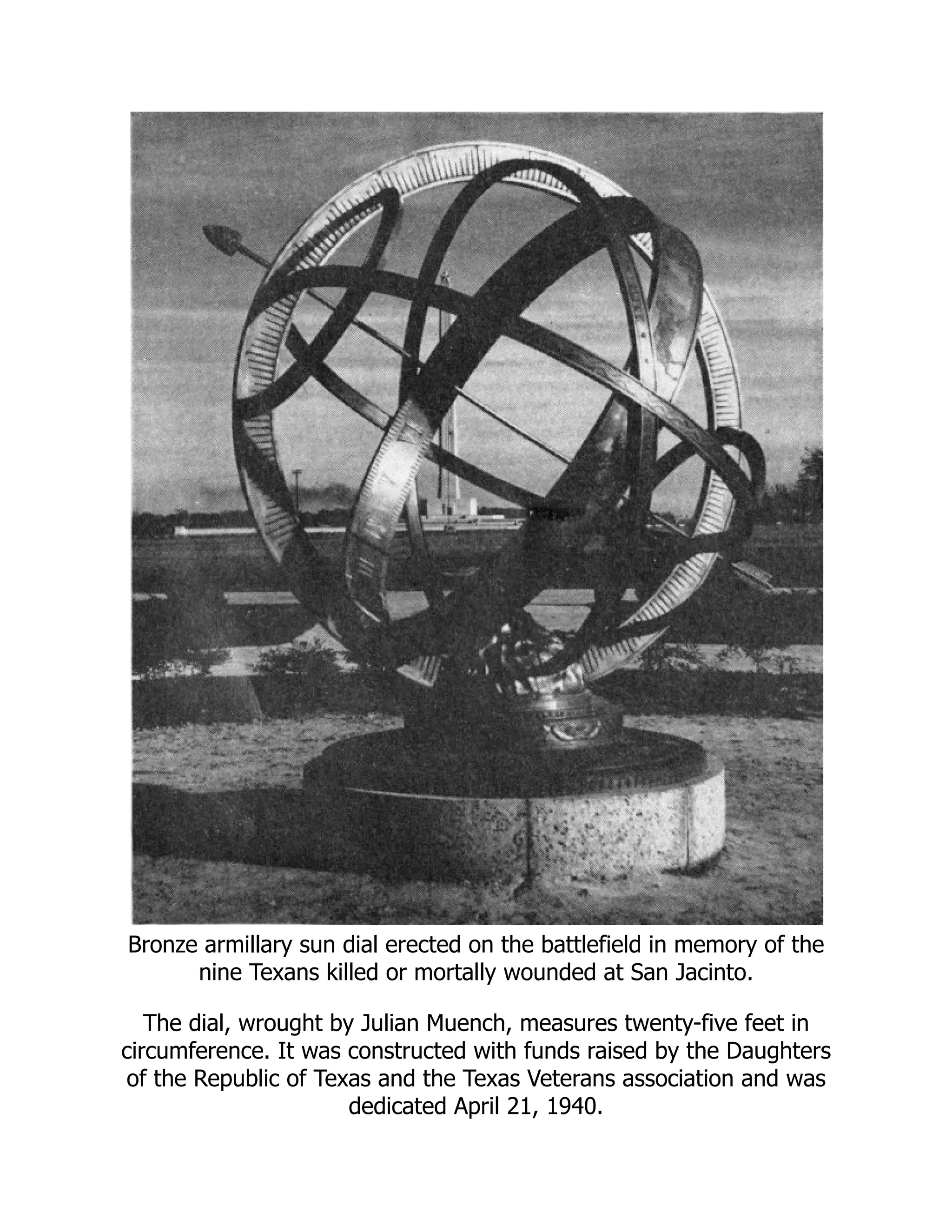 Bronze armillary sun dial erected on the battlefield in memory of the nine Texans killed or mortally wounded at San Jacinto. The dial, wrought by Julian Muench, measures twenty-five feet in circumference. It was constructed with funds raised by the Daughters of the Republic of Texas and the Texas Veterans association and was dedicated April 21, 1940. 