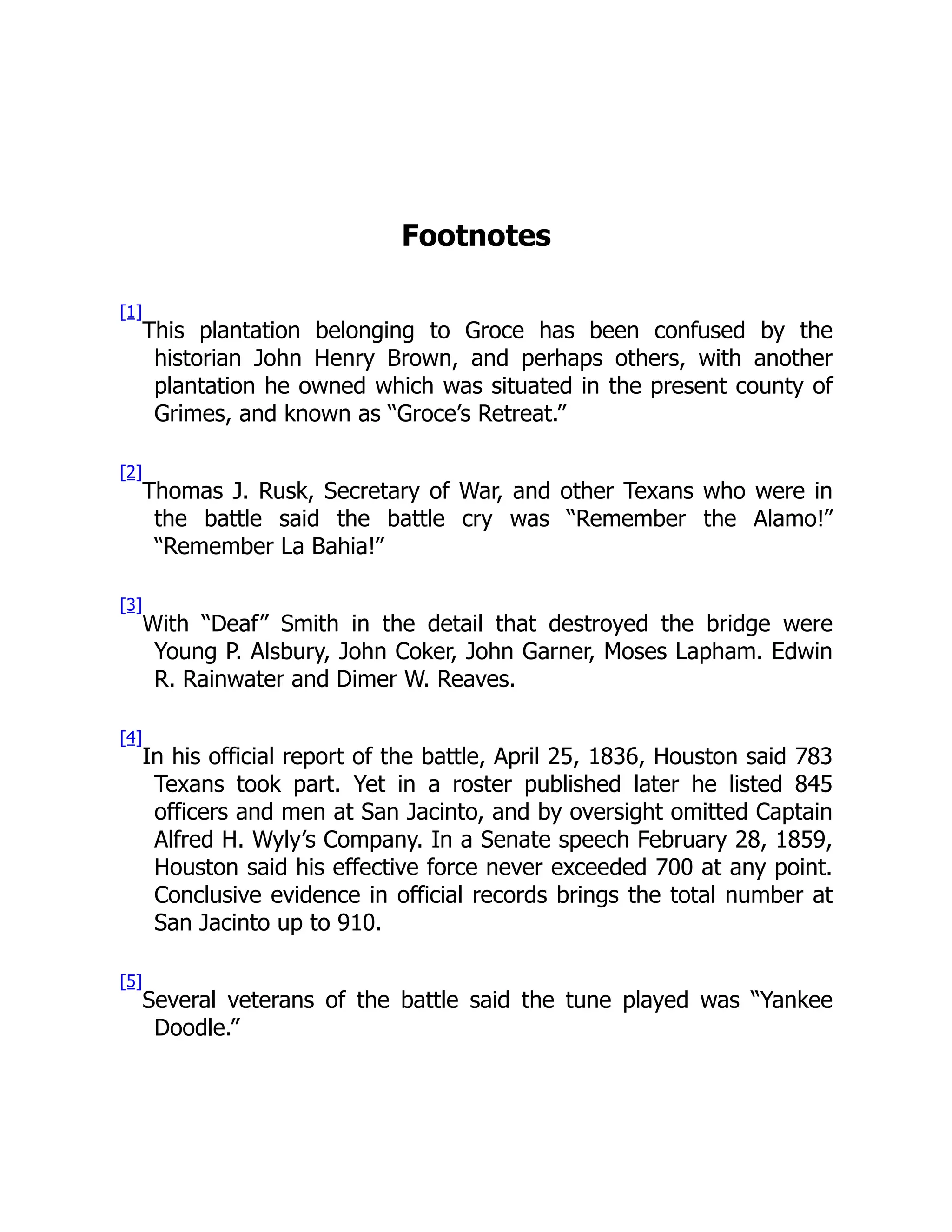 Footnotes [1] This plantation belonging to Groce has been confused by the historian John Henry Brown, and perhaps others, with another plantation he owned which was situated in the present county of Grimes, and known as “Groce’s Retreat.” [2] Thomas J. Rusk, Secretary of War, and other Texans who were in the battle said the battle cry was “Remember the Alamo!” “Remember La Bahia!” [3] With “Deaf” Smith in the detail that destroyed the bridge were Young P. Alsbury, John Coker, John Garner, Moses Lapham. Edwin R. Rainwater and Dimer W. Reaves. [4] In his official report of the battle, April 25, 1836, Houston said 783 Texans took part. Yet in a roster published later he listed 845 officers and men at San Jacinto, and by oversight omitted Captain Alfred H. Wyly’s Company. In a Senate speech February 28, 1859, Houston said his effective force never exceeded 700 at any point. Conclusive evidence in official records brings the total number at San Jacinto up to 910. [5] Several veterans of the battle said the tune played was “Yankee Doodle.” 