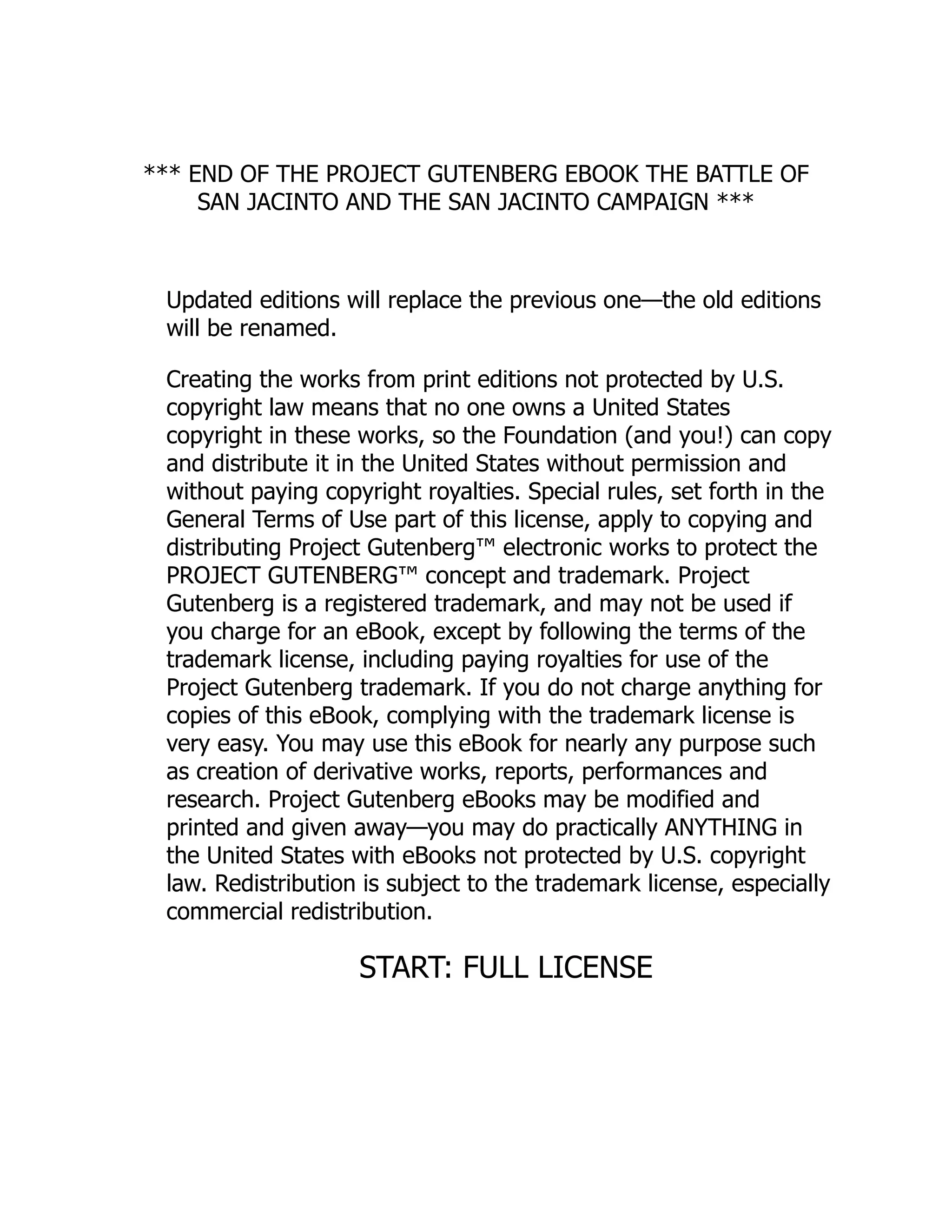 *** END OF THE PROJECT GUTENBERG EBOOK THE BATTLE OF SAN JACINTO AND THE SAN JACINTO CAMPAIGN *** Updated editions will replace the previous one—the old editions will be renamed. Creating the works from print editions not protected by U.S. copyright law means that no one owns a United States copyright in these works, so the Foundation (and you!) can copy and distribute it in the United States without permission and without paying copyright royalties. Special rules, set forth in the General Terms of Use part of this license, apply to copying and distributing Project Gutenberg™ electronic works to protect the PROJECT GUTENBERG™ concept and trademark. Project Gutenberg is a registered trademark, and may not be used if you charge for an eBook, except by following the terms of the trademark license, including paying royalties for use of the Project Gutenberg trademark. If you do not charge anything for copies of this eBook, complying with the trademark license is very easy. You may use this eBook for nearly any purpose such as creation of derivative works, reports, performances and research. Project Gutenberg eBooks may be modified and printed and given away—you may do practically ANYTHING in the United States with eBooks not protected by U.S. copyright law. Redistribution is subject to the trademark license, especially commercial redistribution. START: FULL LICENSE 