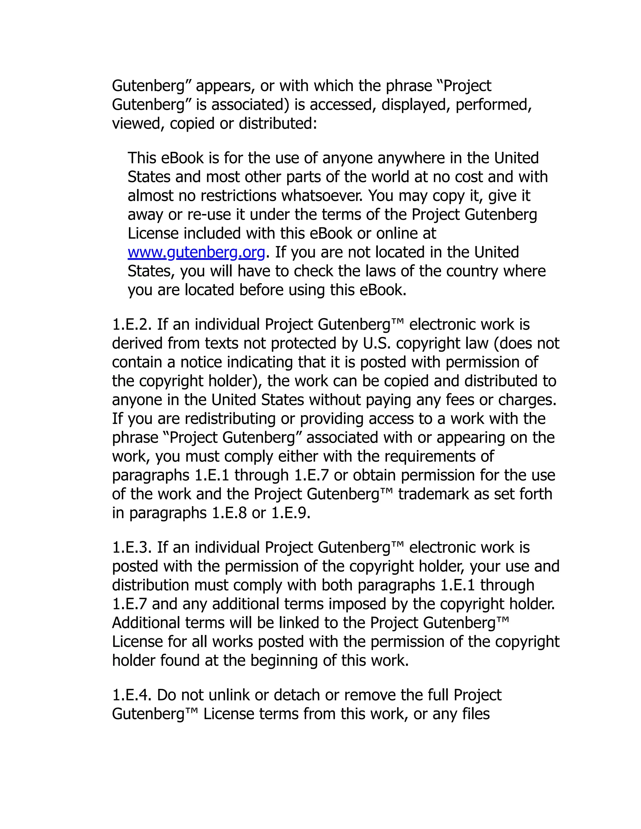 Gutenberg” appears, or with which the phrase “Project Gutenberg” is associated) is accessed, displayed, performed, viewed, copied or distributed: This eBook is for the use of anyone anywhere in the United States and most other parts of the world at no cost and with almost no restrictions whatsoever. You may copy it, give it away or re-use it under the terms of the Project Gutenberg License included with this eBook or online at www.gutenberg.org. If you are not located in the United States, you will have to check the laws of the country where you are located before using this eBook. 1.E.2. If an individual Project Gutenberg™ electronic work is derived from texts not protected by U.S. copyright law (does not contain a notice indicating that it is posted with permission of the copyright holder), the work can be copied and distributed to anyone in the United States without paying any fees or charges. If you are redistributing or providing access to a work with the phrase “Project Gutenberg” associated with or appearing on the work, you must comply either with the requirements of paragraphs 1.E.1 through 1.E.7 or obtain permission for the use of the work and the Project Gutenberg™ trademark as set forth in paragraphs 1.E.8 or 1.E.9. 1.E.3. If an individual Project Gutenberg™ electronic work is posted with the permission of the copyright holder, your use and distribution must comply with both paragraphs 1.E.1 through 1.E.7 and any additional terms imposed by the copyright holder. Additional terms will be linked to the Project Gutenberg™ License for all works posted with the permission of the copyright holder found at the beginning of this work. 1.E.4. Do not unlink or detach or remove the full Project Gutenberg™ License terms from this work, or any files 