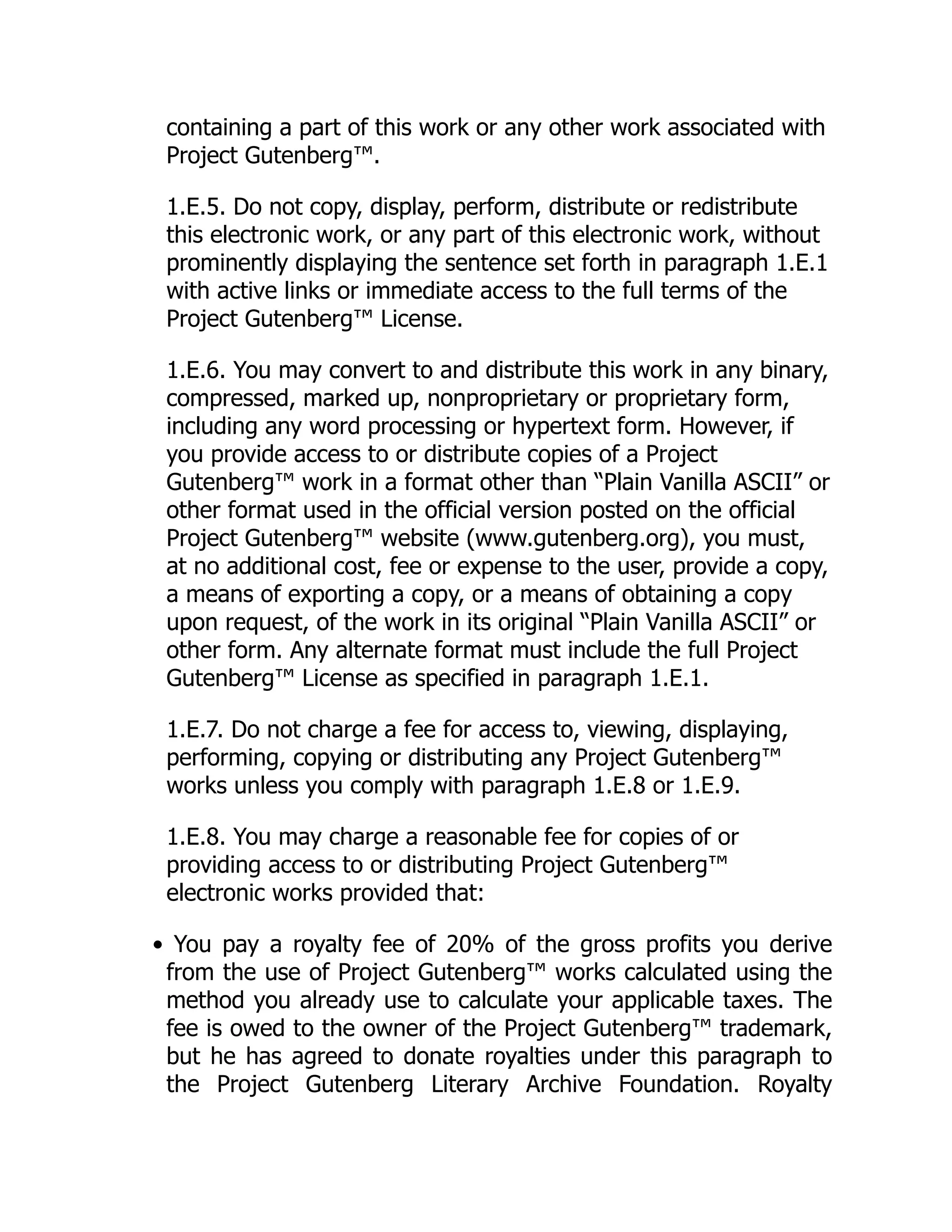 containing a part of this work or any other work associated with Project Gutenberg™. 1.E.5. Do not copy, display, perform, distribute or redistribute this electronic work, or any part of this electronic work, without prominently displaying the sentence set forth in paragraph 1.E.1 with active links or immediate access to the full terms of the Project Gutenberg™ License. 1.E.6. You may convert to and distribute this work in any binary, compressed, marked up, nonproprietary or proprietary form, including any word processing or hypertext form. However, if you provide access to or distribute copies of a Project Gutenberg™ work in a format other than “Plain Vanilla ASCII” or other format used in the official version posted on the official Project Gutenberg™ website (www.gutenberg.org), you must, at no additional cost, fee or expense to the user, provide a copy, a means of exporting a copy, or a means of obtaining a copy upon request, of the work in its original “Plain Vanilla ASCII” or other form. Any alternate format must include the full Project Gutenberg™ License as specified in paragraph 1.E.1. 1.E.7. Do not charge a fee for access to, viewing, displaying, performing, copying or distributing any Project Gutenberg™ works unless you comply with paragraph 1.E.8 or 1.E.9. 1.E.8. You may charge a reasonable fee for copies of or providing access to or distributing Project Gutenberg™ electronic works provided that: • You pay a royalty fee of 20% of the gross profits you derive from the use of Project Gutenberg™ works calculated using the method you already use to calculate your applicable taxes. The fee is owed to the owner of the Project Gutenberg™ trademark, but he has agreed to donate royalties under this paragraph to the Project Gutenberg Literary Archive Foundation. Royalty 