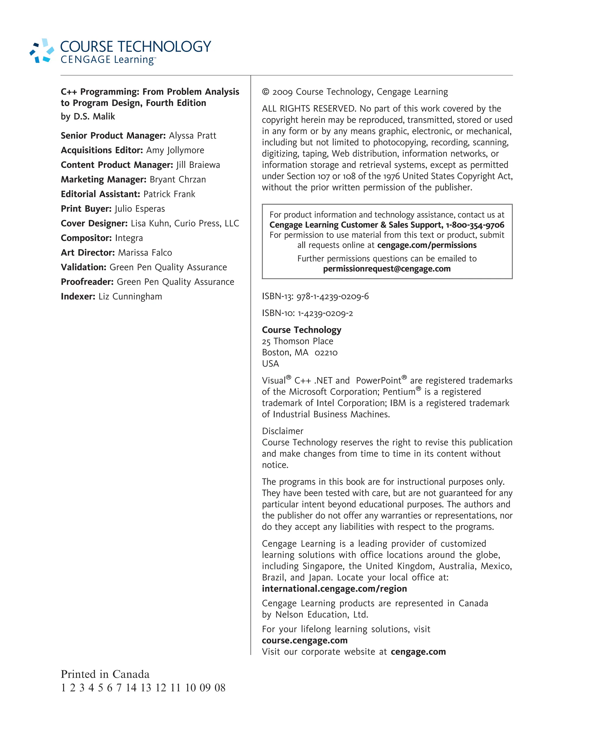 C++ Programming: From Problem Analysis to Program Design, Fourth Edition by D.S. Malik Senior Product Manager: Alyssa Pratt Acquisitions Editor: Amy Jollymore Content Product Manager: Jill Braiewa Marketing Manager: Bryant Chrzan Editorial Assistant: Patrick Frank Print Buyer: Julio Esperas Cover Designer: Lisa Kuhn, Curio Press, LLC Compositor: Integra Art Director: Marissa Falco Validation: Green Pen Quality Assurance Proofreader: Green Pen Quality Assurance Indexer: Liz Cunningham Printed in Canada 1 2 3 4 5 6 7 14 13 12 11 10 09 08 ª 2009 Course Technology, Cengage Learning ALL RIGHTS RESERVED. No part of this work covered by the copyright herein may be reproduced, transmitted, stored or used in any form or by any means graphic, electronic, or mechanical, including but not limited to photocopying, recording, scanning, digitizing, taping, Web distribution, information networks, or information storage and retrieval systems, except as permitted under Section 107 or 108 of the 1976 United States Copyright Act, without the prior written permission of the publisher. For product information and technology assistance, contact us at Cengage Learning Customer Sales Support, 1-800-354-9706 For permission to use material from this text or product, submit all requests online at cengage.com/permissions Further permissions questions can be emailed to permissionrequest@cengage.com ISBN-13: 978-1-4239-0209-6 ISBN-10: 1-4239-0209-2 Course Technology 25 Thomson Place Boston, MA 02210 USA Visual C++ .NET and PowerPoint are registered trademarks of the Microsoft Corporation; Pentium is a registered trademark of Intel Corporation; IBM is a registered trademark of Industrial Business Machines. Disclaimer Course Technology reserves the right to revise this publication and make changes from time to time in its content without notice. The programs in this book are for instructional purposes only. They have been tested with care, but are not guaranteed for any particular intent beyond educational purposes. The authors and the publisher do not offer any warranties or representations, nor do they accept any liabilities with respect to the programs. Cengage Learning is a leading provider of customized learning solutions with office locations around the globe, including Singapore, the United Kingdom, Australia, Mexico, Brazil, and Japan. Locate your local office at: international.cengage.com/region Cengage Learning products are represented in Canada by Nelson Education, Ltd. For your lifelong learning solutions, visit course.cengage.com Visit our corporate website at cengage.com 