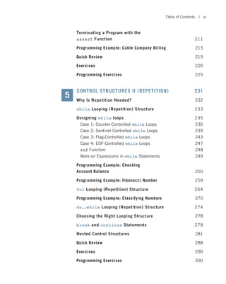 Terminating a Program with the
assert Function 211
Programming Example: Cable Company Billing 213
Quick Review 219
Exercises 220
Programming Exercises 225
CONTROL STRUCTURES II (REPETITION) 231
Why Is Repetition Needed? 232
while Looping (Repetition) Structure 233
Designing while loops 235
Case 1: Counter-Controlled while Loops 236
Case 2: Sentinel-Controlled while Loops 239
Case 3: Flag-Controlled while Loops 243
Case 4: EOF-Controlled while Loops 247
eof Function 248
More on Expressions in while Statements 249
Programming Example: Checking
Account Balance 250
Programming Example: Fibonacci Number 259
for Looping (Repetition) Structure 264
Programming Example: Classifying Numbers 270
do...while Looping (Repetition) Structure 274
Choosing the Right Looping Structure 278
break and continue Statements 278
Nested Control Structures 281
Quick Review 288
Exercises 290
Programming Exercises 300
5
Table of Contents | xi
 