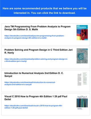 Here are some recommended products that we believe you will be
interested in. You can click the link to download.
Java TM Programming From Problem Analysis to Program
Design 5th Edition D. S. Malik
https://ebookultra.com/download/java-tm-programming-from-problem-
analysis-to-program-design-5th-edition-d-s-malik/
Problem Solving and Program Design in C Third Edition Jeri
R. Hanly
https://ebookultra.com/download/problem-solving-and-program-design-in-
c-third-edition-jeri-r-hanly/
Introduction to Numerical Analysis 2nd Edition D. C.
Sanyal
https://ebookultra.com/download/introduction-to-numerical-
analysis-2nd-edition-d-c-sanyal/
Visual C 2010 How to Program 4th Edition 1 29 pdf Paul
Deitel
https://ebookultra.com/download/visual-c-2010-how-to-program-4th-
edition-1-29-pdf-paul-deitel/
 