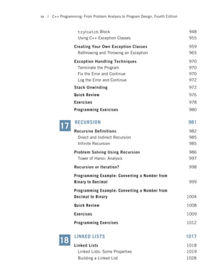 try/catch Block 948
Using C++ Exception Classes 955
Creating Your Own Exception Classes 959
Rethrowing and Throwing an Exception 965
Exception Handling Techniques 970
Terminate the Program 970
Fix the Error and Continue 970
Log the Error and Continue 972
Stack Unwinding 972
Quick Review 976
Exercises 978
Programming Exercises 980
RECURSION 981
Recursive Definitions 982
Direct and Indirect Recursion 985
Infinite Recursion 985
Problem Solving Using Recursion 986
Tower of Hanoi: Analysis 997
Recursion or Iteration? 998
Programming Example: Converting a Number from
Binary to Decimal 999
Programming Example: Converting a Number from
Decimal to Binary 1004
Quick Review 1008
Exercises 1009
Programming Exercises 1012
LINKED LISTS 1017
Linked Lists 1018
Linked Lists: Some Properties 1019
17
Building a Linked List 1028
18
xx | C++ Programming: From Problem Analysis to Program Design, Fourth Edition
 