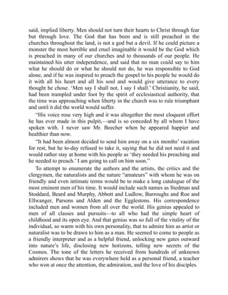 said, implied liberty. Men should not turn their hearts to Christ through fear
but through love. The God that has been and is still preached in the
churches throughout the land, is not a god but a devil. If he could picture a
monster the most horrible and cruel imaginable it would be the God which
is preached in many of our churches and to thousands of our people. He
maintained his utter independence, and said that no man could say to him
what he should do or what he should not do, he was responsible to God
alone, and if he was inspired to preach the gospel to his people he would do
it with all his heart and all his soul and would give utterance to every
thought he chose. ‘Men say I shall not, I say I shall.’ Christianity, he said,
had been trampled under foot by the spirit of ecclesiastical authority, that
the time was approaching when liberty in the church was to rule triumphant
and until it did the world would suffer.
“His voice rose very high and it was altogether the most eloquent effort
he has ever made in this pulpit,—and is so conceded by all whom I have
spoken with. I never saw Mr. Beecher when he appeared happier and
healthier than now.
“It had been almost decided to send him away on a six months’ vacation
for rest, but he to-day refused to take it, saying that he did not need it and
would rather stay at home with his people as ‘they needed his preaching and
he needed to preach.’ I am going to call on him soon.”
To attempt to enumerate the authors and the artists, the critics and the
clergymen, the naturalists and the nature “amateurs” with whom he was on
friendly and even intimate terms would be to make a long catalogue of the
most eminent men of his time. It would include such names as Stedman and
Stoddard, Beard and Murphy, Abbott and Ludlow, Burroughs and Roe and
Ellwanger, Parsons and Alden and the Egglestons. His correspondence
included men and women from all over the world. His genius appealed to
men of all classes and pursuits—to all who had the simple heart of
childhood and its open eye. And that genius was so full of the vitality of the
individual, so warm with his own personality, that to admire him as artist or
naturalist was to be drawn to him as a man. He seemed to come to people as
a friendly interpreter and as a helpful friend, unlocking new gates outward
into nature’s life, disclosing new horizons, telling new secrets of the
Cosmos. The tone of the letters he received from hundreds of unknown
admirers shows that he was everywhere held as a personal friend, a teacher
who won at once the attention, the admiration, and the love of his disciples.
 