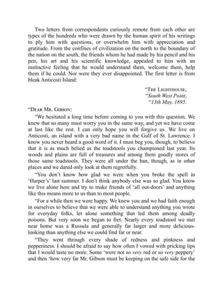 Two letters from correspondents curiously remote from each other are
types of the hundreds who were drawn by the human spirit of his writings
to ply him with questions, or overwhelm him with appreciation and
gratitude. From the confines of civilization on the north to the boundary of
the nation on the south, the friends whom he had made by his pencil and his
pen, his art and his scientific knowledge, appealed to him with an
instinctive feeling that he would understand them, welcome them, help
them if he could. Nor were they ever disappointed. The first letter is from
bleak Anticosti Island:
“The Lighthouse,
“South West Point,
“13th May, 1895.
“Dear Mr. Gibson:
“We hesitated a long time before coming to you with this question. We
knew that so many must worry you in the same way, and yet we have come
at last like the rest. I can only hope you will forgive us. We live on
Anticosti, an island with a very bad name in the Gulf of St. Lawrence. I
know you never heard a good word of it. I must beg you, though, to believe
that it is as much belied as the toadstools you championed last year. Its
woods and plains are full of treasures and among them goodly stores of
those same toadstools. They were all under the ban, though, as in other
places and we dared only look at them regretfully.
“You don’t know how glad we were when you broke the spell in
‘Harper’s’ last summer. I don’t think anybody else was so glad. You know
we live alone here and try to make friends of ‘all out-doors’ and anything
like this means more to us than to most people.
“For a while then we were happy. We knew you and we had faith enough
in ourselves to believe that we were able to understand anything you wrote
for everyday folks, let alone something that led them among deadly
poisons. But very soon we began to fret. Nearly every toadstool we met
near home was a Russula and generally far larger and more delicious-
looking than anything else we could find far or near.
“They went through every shade of redness and pinkness and
pepperiness. I should be afraid to say how often I vowed with pricking lips
that I would taste no more. Some ‘were not so very red or so very peppery’
and then ‘how very far Mr. Gibson must be keeping on the safe side for the
 