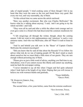 sake of stupid people.’ I tried cooking some of them though I felt in my
heart that they were the same as the rest and found them very good. But
every one was, and very reasonably, shy of them.
“At this critical time we came across the article enclosed.
“Here was another excitement. But who was Charles McIlvaine? ‘He
knows what he is talking about anyway,’ I said, ‘and I am going to try the
whole red tribe’; and I did.
“They were all he said and after a while the others took courage and we
even gave some to a friend who had discovered the common mushroom for
us.
“I felt misgivings all through the winter, though, about the coming
season. I did not want to risk unpleasantness and ‘emeticus’ is such a very
ominous name. And who was McIlvaine, after all? Wasn’t it rash to listen to
him?
“And lo and behold you talk now in the ‘Bazar’ of Captain Charles
McIlvaine the eminent mycologist!
“Did you know that he said all that about the Russula? If we follow his
advice what risk do we run of making people ill? We don’t mind so much
about ourselves but we must think a little more of our guests. They are rare
enough without poisoning any of them.
“Please give us just a little word of advice, anything you find time to say.
And please, even if you cannot excuse this liberty and cannot say anything,
send me back the newspaper cutting.
“I never intended to say all this when I began and feel quite ashamed
when I look back at the length of my letter. Hoping that you will excuse it,
believe me with warmest thanks and gratitude,
“Yours faithfully,
“Grace Pope.
“W. Hamilton Gibson, Esq.,
“New York.”
The second letter, a few years before, came from the extreme southwest:
“San Antonio, Texas,
“Jan’y 13th, 1892.
 