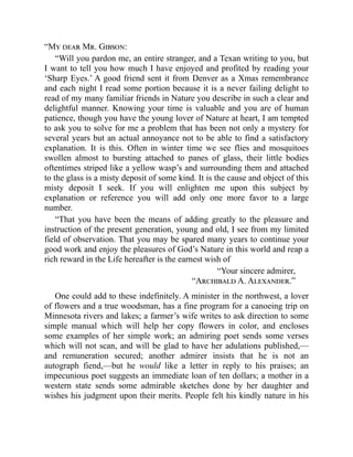 “My dear Mr. Gibson:
“Will you pardon me, an entire stranger, and a Texan writing to you, but
I want to tell you how much I have enjoyed and profited by reading your
‘Sharp Eyes.’ A good friend sent it from Denver as a Xmas remembrance
and each night I read some portion because it is a never failing delight to
read of my many familiar friends in Nature you describe in such a clear and
delightful manner. Knowing your time is valuable and you are of human
patience, though you have the young lover of Nature at heart, I am tempted
to ask you to solve for me a problem that has been not only a mystery for
several years but an actual annoyance not to be able to find a satisfactory
explanation. It is this. Often in winter time we see flies and mosquitoes
swollen almost to bursting attached to panes of glass, their little bodies
oftentimes striped like a yellow wasp’s and surrounding them and attached
to the glass is a misty deposit of some kind. It is the cause and object of this
misty deposit I seek. If you will enlighten me upon this subject by
explanation or reference you will add only one more favor to a large
number.
“That you have been the means of adding greatly to the pleasure and
instruction of the present generation, young and old, I see from my limited
field of observation. That you may be spared many years to continue your
good work and enjoy the pleasures of God’s Nature in this world and reap a
rich reward in the Life hereafter is the earnest wish of
“Your sincere admirer,
“Archibald A. Alexander.”
One could add to these indefinitely. A minister in the northwest, a lover
of flowers and a true woodsman, has a fine program for a canoeing trip on
Minnesota rivers and lakes; a farmer’s wife writes to ask direction to some
simple manual which will help her copy flowers in color, and encloses
some examples of her simple work; an admiring poet sends some verses
which will not scan, and will be glad to have her adulations published,—
and remuneration secured; another admirer insists that he is not an
autograph fiend,—but he would like a letter in reply to his praises; an
impecunious poet suggests an immediate loan of ten dollars; a mother in a
western state sends some admirable sketches done by her daughter and
wishes his judgment upon their merits. People felt his kindly nature in his
 