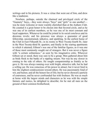 writings and in his pictures. It was a virtue that went out of him, and drew
like a loadstone.
Nowhere, perhaps, outside the charmed and privileged circle of the
“Gunnery” boys,—they were always “boys” and “girls” to one another!—
was he more welcome or more warmly cherished than at the Authors Club.
He counted it a great honor to be chosen into that favored circle, and as he
was one of its earliest members, so he was one of its most constant and
loyal supporters. Whenever he could he joined in its social conclaves and its
decorous revels; and his presence was always a guarantee of good
fellowship, unconstrained, talkative, and sparkling. In the earliest home of
the Club in East Fifteenth St.; in its rooms in West Twenty-fourth St.; later
in the West Twenty-third St. quarters; and finally in the soaring apartments
to which it attained, Gibson’s was one of the familiar figures, as it was one
of those most commonly sought out of strangers. But it was never a figure
with “a certain solitariness,” as seen by his imaginative critic. Wherever
Gibson sat or stood, there was sure to be a group. Men gathered about him
as birds flock to the banks of a rippling stream. Nor was he any slower in
coming to the side of others. He sought companionship as frankly as he
gave it. He was always running over with bright, attractive talk; but he had
a willing ear. He was conscious of his power to attract; but it never bred in
him the slightest condescension toward others. He was passionately fond of
wit, and humor, and all the honest fun of life; but he never showed a particle
of coarseness, and he never confounded fun with foulness. He was as much
at home with the largest minds and characters as he was with the simple
farmers and rustics, he delighted to describe; for he met all men on the
ground of their common brotherhood,
 