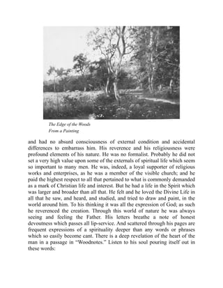 The Edge of the Woods
From a Painting
and had no absurd consciousness of external condition and accidental
differences to embarrass him. His reverence and his religiousness were
profound elements of his nature. He was no formalist. Probably he did not
set a very high value upon some of the externals of spiritual life which seem
so important to many men. He was, indeed, a loyal supporter of religious
works and enterprises, as he was a member of the visible church; and he
paid the highest respect to all that pertained to what is commonly demanded
as a mark of Christian life and interest. But he had a life in the Spirit which
was larger and broader than all that. He felt and he loved the Divine Life in
all that he saw, and heard, and studied, and tried to draw and paint, in the
world around him. To his thinking it was all the expression of God; as such
he reverenced the creation. Through this world of nature he was always
seeing and feeling the Father. His letters breathe a note of honest
devoutness which passes all lip-service. And scattered through his pages are
frequent expressions of a spirituality deeper than any words or phrases
which so easily become cant. There is a deep revelation of the heart of the
man in a passage in “Woodnotes.” Listen to his soul pouring itself out in
these words:
 