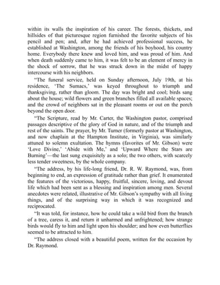 within its walls the inspiration of his career. The forests, thickets, and
hillsides of that picturesque region furnished the favorite subjects of his
pencil and pen; and, after he had achieved professional success, he
established at Washington, among the friends of his boyhood, his country
home. Everybody there knew and loved him, and was proud of him. And
when death suddenly came to him, it was felt to be an element of mercy in
the shock of sorrow, that he was struck down in the midst of happy
intercourse with his neighbors.
“The funeral service, held on Sunday afternoon, July 19th, at his
residence, ‘The Sumacs,’ was keyed throughout to triumph and
thanksgiving, rather than gloom. The day was bright and cool; birds sang
about the house; wild flowers and green branches filled all available spaces;
and the crowd of neighbors sat in the pleasant rooms or out on the porch
beyond the open door.
“The Scripture, read by Mr. Carter, the Washington pastor, comprised
passages descriptive of the glory of God in nature, and of the triumph and
rest of the saints. The prayer, by Mr. Turner (formerly pastor at Washington,
and now chaplain at the Hampton Institute, in Virginia), was similarly
attuned to solemn exultation. The hymns (favorites of Mr. Gibson) were
‘Love Divine,’ ‘Abide with Me,’ and ‘Upward Where the Stars are
Burning’—the last sung exquisitely as a solo; the two others, with scarcely
less tender sweetness, by the whole company.
“The address, by his life-long friend, Dr. R. W. Raymond, was, from
beginning to end, an expression of gratitude rather than grief. It enumerated
the features of the victorious, happy, fruitful, sincere, loving, and devout
life which had been sent as a blessing and inspiration among men. Several
anecdotes were related, illustrative of Mr. Gibson’s sympathy with all living
things, and of the surprising way in which it was recognized and
reciprocated.
“It was told, for instance, how he could take a wild bird from the branch
of a tree, caress it, and return it unharmed and unfrightened; how strange
birds would fly to him and light upon his shoulder; and how even butterflies
seemed to be attracted to him.
“The address closed with a beautiful poem, written for the occasion by
Dr. Raymond.
 