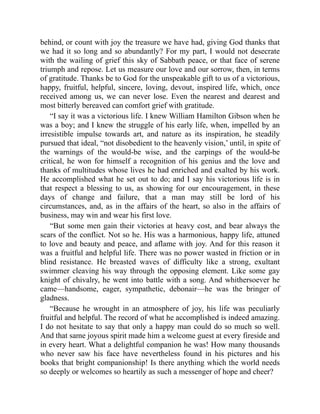 behind, or count with joy the treasure we have had, giving God thanks that
we had it so long and so abundantly? For my part, I would not desecrate
with the wailing of grief this sky of Sabbath peace, or that face of serene
triumph and repose. Let us measure our love and our sorrow, then, in terms
of gratitude. Thanks be to God for the unspeakable gift to us of a victorious,
happy, fruitful, helpful, sincere, loving, devout, inspired life, which, once
received among us, we can never lose. Even the nearest and dearest and
most bitterly bereaved can comfort grief with gratitude.
“I say it was a victorious life. I knew William Hamilton Gibson when he
was a boy; and I knew the struggle of his early life, when, impelled by an
irresistible impulse towards art, and nature as its inspiration, he steadily
pursued that ideal, “not disobedient to the heavenly vision,’ until, in spite of
the warnings of the would-be wise, and the carpings of the would-be
critical, he won for himself a recognition of his genius and the love and
thanks of multitudes whose lives he had enriched and exalted by his work.
He accomplished what he set out to do; and I say his victorious life is in
that respect a blessing to us, as showing for our encouragement, in these
days of change and failure, that a man may still be lord of his
circumstances, and, as in the affairs of the heart, so also in the affairs of
business, may win and wear his first love.
“But some men gain their victories at heavy cost, and bear always the
scars of the conflict. Not so he. His was a harmonious, happy life, attuned
to love and beauty and peace, and aflame with joy. And for this reason it
was a fruitful and helpful life. There was no power wasted in friction or in
blind resistance. He breasted waves of difficulty like a strong, exultant
swimmer cleaving his way through the opposing element. Like some gay
knight of chivalry, he went into battle with a song. And whithersoever he
came—handsome, eager, sympathetic, debonair—he was the bringer of
gladness.
“Because he wrought in an atmosphere of joy, his life was peculiarly
fruitful and helpful. The record of what he accomplished is indeed amazing.
I do not hesitate to say that only a happy man could do so much so well.
And that same joyous spirit made him a welcome guest at every fireside and
in every heart. What a delightful companion he was! How many thousands
who never saw his face have nevertheless found in his pictures and his
books that bright companionship! Is there anything which the world needs
so deeply or welcomes so heartily as such a messenger of hope and cheer?
 