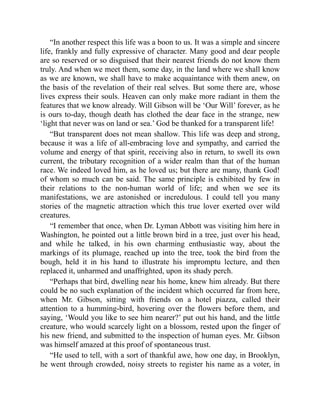 “In another respect this life was a boon to us. It was a simple and sincere
life, frankly and fully expressive of character. Many good and dear people
are so reserved or so disguised that their nearest friends do not know them
truly. And when we meet them, some day, in the land where we shall know
as we are known, we shall have to make acquaintance with them anew, on
the basis of the revelation of their real selves. But some there are, whose
lives express their souls. Heaven can only make more radiant in them the
features that we know already. Will Gibson will be ‘Our Will’ forever, as he
is ours to-day, though death has clothed the dear face in the strange, new
‘light that never was on land or sea.’ God be thanked for a transparent life!
“But transparent does not mean shallow. This life was deep and strong,
because it was a life of all-embracing love and sympathy, and carried the
volume and energy of that spirit, receiving also in return, to swell its own
current, the tributary recognition of a wider realm than that of the human
race. We indeed loved him, as he loved us; but there are many, thank God!
of whom so much can be said. The same principle is exhibited by few in
their relations to the non-human world of life; and when we see its
manifestations, we are astonished or incredulous. I could tell you many
stories of the magnetic attraction which this true lover exerted over wild
creatures.
“I remember that once, when Dr. Lyman Abbott was visiting him here in
Washington, he pointed out a little brown bird in a tree, just over his head,
and while he talked, in his own charming enthusiastic way, about the
markings of its plumage, reached up into the tree, took the bird from the
bough, held it in his hand to illustrate his impromptu lecture, and then
replaced it, unharmed and unaffrighted, upon its shady perch.
“Perhaps that bird, dwelling near his home, knew him already. But there
could be no such explanation of the incident which occurred far from here,
when Mr. Gibson, sitting with friends on a hotel piazza, called their
attention to a humming-bird, hovering over the flowers before them, and
saying, ‘Would you like to see him nearer?’ put out his hand, and the little
creature, who would scarcely light on a blossom, rested upon the finger of
his new friend, and submitted to the inspection of human eyes. Mr. Gibson
was himself amazed at this proof of spontaneous trust.
“He used to tell, with a sort of thankful awe, how one day, in Brooklyn,
he went through crowded, noisy streets to register his name as a voter, in
 