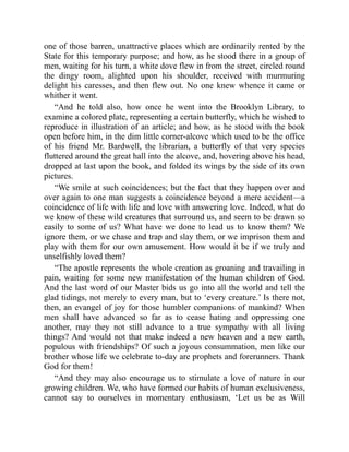 one of those barren, unattractive places which are ordinarily rented by the
State for this temporary purpose; and how, as he stood there in a group of
men, waiting for his turn, a white dove flew in from the street, circled round
the dingy room, alighted upon his shoulder, received with murmuring
delight his caresses, and then flew out. No one knew whence it came or
whither it went.
“And he told also, how once he went into the Brooklyn Library, to
examine a colored plate, representing a certain butterfly, which he wished to
reproduce in illustration of an article; and how, as he stood with the book
open before him, in the dim little corner-alcove which used to be the office
of his friend Mr. Bardwell, the librarian, a butterfly of that very species
fluttered around the great hall into the alcove, and, hovering above his head,
dropped at last upon the book, and folded its wings by the side of its own
pictures.
“We smile at such coincidences; but the fact that they happen over and
over again to one man suggests a coincidence beyond a mere accident—a
coincidence of life with life and love with answering love. Indeed, what do
we know of these wild creatures that surround us, and seem to be drawn so
easily to some of us? What have we done to lead us to know them? We
ignore them, or we chase and trap and slay them, or we imprison them and
play with them for our own amusement. How would it be if we truly and
unselfishly loved them?
“The apostle represents the whole creation as groaning and travailing in
pain, waiting for some new manifestation of the human children of God.
And the last word of our Master bids us go into all the world and tell the
glad tidings, not merely to every man, but to ‘every creature.’ Is there not,
then, an evangel of joy for those humbler companions of mankind? When
men shall have advanced so far as to cease hating and oppressing one
another, may they not still advance to a true sympathy with all living
things? And would not that make indeed a new heaven and a new earth,
populous with friendships? Of such a joyous consummation, men like our
brother whose life we celebrate to-day are prophets and forerunners. Thank
God for them!
“And they may also encourage us to stimulate a love of nature in our
growing children. We, who have formed our habits of human exclusiveness,
cannot say to ourselves in momentary enthusiasm, ‘Let us be as Will
 