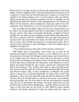 Gibson was! Let us begin at once to cultivate the acquaintance of all living
things!’ We have outgrown the art. We stand embarrassed in the presence of
a squirrel or a bird, and, far from knowing how to attract it, are fain to be
satisfied if, by doing nothing at all, we avoid scaring it. But our children,
rightly encouraged, may develop unsuspected powers of sympathy. In the
great blessing which Mr. Gibson’s work conferred upon us all, the dear old
Master of the Gunnery, who cherished into flame the spark of his first
inspiration, lived, and still lives, to see the reward of his own loving labors.
“But in another and yet higher aspect, this life was a precious gift to us
by virtue of its strong support to our faith in immortality. If all men died in
old age, and by slow decay of strength and faculty, it might be hard to
imagine the new birth and new beginning which should rejuvenate them.
But when a vigorous, full life is withdrawn from our sight in the prime of
its power, the very momentum of it carries our faith forward with it. It is
like an arrow, shot towards the forest by a strong-armed archer. Has it
ceased to move because, in swift mid-flight, it enters the shadow and we
suddenly lose sight of it?
“ ‘The avalanche that has slid a mile will not stop for a tombstone!’
“Still another hint of immortality—and a truer one—is given by the
character developed in earthly life. Science, it is true, affords us, as yet, no
demonstration of a future life. Perhaps we shall always rest for that truth, as
we do to-day, upon the word of our Lord, who went and came so easily
between the two chambers of the Father’s house. Yet science has done much
in these later times to illuminate His declaration. It has hinted to us a God,
patient and tender through the ages of ages, carrying the world upon His
bosom and nursing its slow growth, from stage to stage, through crystal,
cell, and soul, that He might at last fill the spaces immeasurable with loving
and beloved human souls, as dear companions of Himself. He cannot
afford, it seems to us, to destroy perpetually the fairest fruits of this long
preparation. They have lain upon His heart and felt the pulse-beat of the
Universe. He is no Arabian tyrant, to slay them one by one, every morning.
Having loved His own, He loves them to the end, and beyond the seeming
end—for love is immortality. Our brother, who knew and loved every one
of God’s trees on these hills of Washington,—shall he not have access to the
Trees of Life, that grow by the River of Life? Shall his spirit, attuned
already to the divine harmonies of earth, be dumb amid the songs of
 