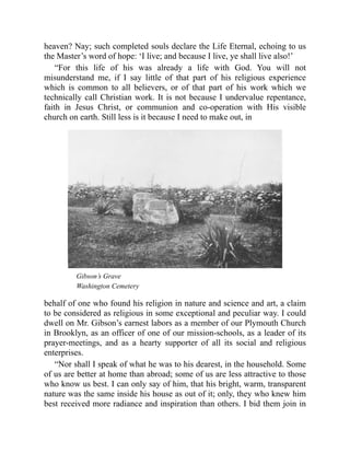 heaven? Nay; such completed souls declare the Life Eternal, echoing to us
the Master’s word of hope: ‘I live; and because I live, ye shall live also!’
“For this life of his was already a life with God. You will not
misunderstand me, if I say little of that part of his religious experience
which is common to all believers, or of that part of his work which we
technically call Christian work. It is not because I undervalue repentance,
faith in Jesus Christ, or communion and co-operation with His visible
church on earth. Still less is it because I need to make out, in
Gibson’s Grave
Washington Cemetery
behalf of one who found his religion in nature and science and art, a claim
to be considered as religious in some exceptional and peculiar way. I could
dwell on Mr. Gibson’s earnest labors as a member of our Plymouth Church
in Brooklyn, as an officer of one of our mission-schools, as a leader of its
prayer-meetings, and as a hearty supporter of all its social and religious
enterprises.
“Nor shall I speak of what he was to his dearest, in the household. Some
of us are better at home than abroad; some of us are less attractive to those
who know us best. I can only say of him, that his bright, warm, transparent
nature was the same inside his house as out of it; only, they who knew him
best received more radiance and inspiration than others. I bid them join in
 