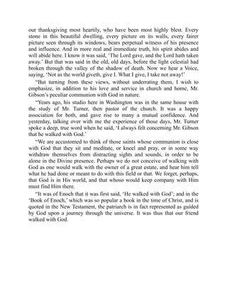 our thanksgiving most heartily, who have been most highly blest. Every
stone in this beautiful dwelling, every picture on its walls, every fairer
picture seen through its windows, bears perpetual witness of his presence
and influence. And in more real and immediate truth, his spirit abides and
will abide here. I know it was said, ‘The Lord gave, and the Lord hath taken
away.’ But that was said in the old, old days, before the light celestial had
broken through the valley of the shadow of death. Now we hear a Voice,
saying, ‘Not as the world giveth, give I. What I give, I take not away!’
“But turning from these views, without underrating them, I wish to
emphasize, in addition to his love and service in church and home, Mr.
Gibson’s peculiar communion with God in nature.
“Years ago, his studio here in Washington was in the same house with
the study of Mr. Turner, then pastor of the church. It was a happy
association for both, and gave rise to many a mutual confidence. And
yesterday, talking over with me the experience of those days, Mr. Turner
spoke a deep, true word when he said, ‘I always felt concerning Mr. Gibson
that he walked with God.’
“We are accustomed to think of those saints whose communion is close
with God that they sit and meditate, or kneel and pray, or in some way
withdraw themselves from distracting sights and sounds, in order to be
alone in the Divine presence. Perhaps we do not conceive of walking with
God as one would walk with the owner of a great estate, and hear him tell
what he had done or meant to do with this field or that. We forget, perhaps,
that God is in His world, and that whoso would keep company with Him
must find Him there.
“It was of Enoch that it was first said, ‘He walked with God’; and in the
‘Book of Enoch,’ which was so popular a book in the time of Christ, and is
quoted in the New Testament, the patriarch is in fact represented as guided
by God upon a journey through the universe. It was thus that our friend
walked with God.
 