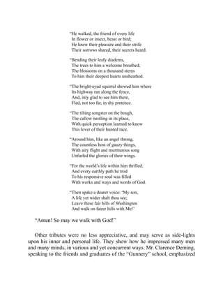 “He walked, the friend of every life
In flower or insect, beast or bird;
He knew their pleasure and their strife
Their sorrows shared, their secrets heard.
“Bending their leafy diadems,
The trees to him a welcome breathed;
The blossoms on a thousand stems
To him their deepest hearts unsheathed.
“The bright-eyed squirrel showed him where
Its highway ran along the fence,
And, inly glad to see him there,
Fled, not too far, in shy pretence.
“The tilting songster on the bough,
The callow nestling in its place,
With quick perception learned to know
This lover of their hunted race.
“Around him, like an angel throng,
The countless host of gauzy things,
With airy flight and murmurous song
Unfurled the glories of their wings.
“For the world’s life within him thrilled;
And every earthly path he trod
To his responsive soul was filled
With works and ways and words of God.
“Then spake a dearer voice: ‘My son,
A life yet wider shalt thou see;
Leave these fair hills of Washington
And walk on fairer hills with Me!’
“Amen! So may we walk with God!”
Other tributes were no less appreciative, and may serve as side-lights
upon his inner and personal life. They show how he impressed many men
and many minds, in various and yet concurrent ways. Mr. Clarence Deming,
speaking to the friends and graduates of the “Gunnery” school, emphasized
 