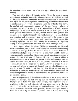 the traits in which he was a type of the best forces inherited from his early
training.
“And so to-night it is not Gibson the writer, Gibson the nature-lover and
nature-hunter, and Gibson the artist, whom we should be recalling, so much
as Gibson the man; and the thought persistently comes back to me over and
over again that he was our greatest Gunnery boy, not merely in reputation
before the world, not by virtue of pen and brush, but by the fact that he was
the perfect and consummate product of the old Gunnery scheme of
education, and a kind of analogue of Mr. Gunn himself. If there was one
thing sought by Mr. Gunn most strenuously it was the seeding in a boy of
those qualities which in him, as man, should fruit into that grandest trait
expressed in the English tongue by the word character. It is a subtle term,
hard to define and to expound. I can, perhaps, call it the power in man
compounded by nerve force, habit, and conscience which makes him
fearlessly righteous and sets him among his fellow-men in organized
society as a living and forceful influence, ever active for things good.
“Now, I repeat, it is on that phase of Gibson’s personality and life work
that I love to think, and to recall him as our loftiest incarnation of Gunnery
character. He, perhaps, lacked the initiative force of Mr. Gunn, but when it
came to the test of principle not even our old master surpassed the pupil. Do
you remember how outspoken Gibson was when it came to any question of
wrong? Do you recall how no form of trickery or meanness, either in
individual conduct or in public life, failed to meet his contempt and his
scorn? What one of us, in that life of his, passed, so much of it, in this
community, can put the finger on one questionable word or act? When we
can pay such tribute to a departed friend, I care not what his genius may
have been, how far and wide his fame may have blown, or how long the
mere work of hand and brain may endure, he has builded a monument set
firmer than granite or marble in the service of his generation, and of the
generations to come.
“That strong character of Gibson revealed itself to me in many ways. In
politics, for example, his path and my own on national questions often
diverged. Yet in talks with him on that subject, most impressive was the
revelation of his bed-rock sincerity of conviction; and never did that
conviction fail to be enthused with the profoundest patriotism of motive.
Take a somewhat narrower civic question, that of municipal reform, a
theme as to which by the nature of personal vocation I have heard many
 