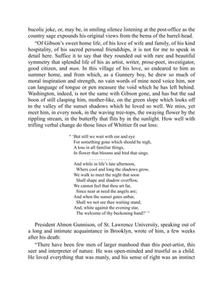 bucolic joke, or, may be, in smiling silence listening at the post-office as the
country sage expounds his original views from the bema of the barrel-head.
“Of Gibson’s sweet home life, of his love of wife and family, of his kind
hospitality, of his sacred personal friendships, it is not for me to speak in
detail here. Suffice it to say that they rounded out with rare and beautiful
symmetry that splendid life of his as artist, writer, prose-poet, investigator,
good citizen, and man. In this village of his love, so endeared to him as
summer home, and from which, as a Gunnery boy, he drew so much of
moral inspiration and strength, no vain words of mine need voice him, nor
can language of tongue or pen measure the void which he has left behind.
Washington, indeed, is not the same with Gibson gone, and has but the sad
boon of still clasping him, mother-like, on the green slope which looks off
to the valley of the sunset shadows which he loved so well. We miss, yet
meet him, in every nook, in the waving tree-tops, the swaying flower by the
rippling stream, in the butterfly that flits by in the sunlight. How well with
trifling verbal change do those lines of Whittier fit our loss:
“ ‘But still we wait with ear and eye
For something gone which should be nigh,
A loss in all familiar things,
In flower that blooms and bird that sings.
. . . . . . . . . .
And while in life’s late afternoon,
Where cool and long the shadows grow,
We walk to meet the night that soon
Shall shape and shadow overflow,
We cannot feel that thou art far,
Since near at need the angels are;
And when the sunset gates unbar,
Shall we not see thee waiting stand,
And, white against the evening star,
The welcome of thy beckoning hand?’ ”
President Almon Gunnison, of St. Lawrence University, speaking out of
a long and intimate acquaintance in Brooklyn, wrote of him, a few weeks
after his death:
“There have been few men of larger manhood than this poet-artist, this
seer and interpreter of nature. He was open-minded and trustful as a child.
He loved everything that was manly, and his sense of right was an instinct
 