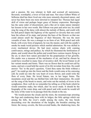 and a passion. He was tolerant in faith and scorned all narrowness.
Reverent, worshipful, a lover of God and man. Not since Gilbert White of
Selborne died has there lived one who more minutely discerned nature, and
never has there been one more dowried to interpret her. Thoreau had equal
skill of vision and perhaps larger grace of literary expression. Burroughs
has the same order of discernment, and a like art to make nature interpret
her lessons in her own words. But Gibson was poet and artist too; he could
sing the song of the daisy with almost the melody of Burns, and could with
his deft pencil depict the highway of the squirrel so cleverly that one could
hear the echoes of its steps, and picture the hues of the flowers so that one
could almost smell the fragrance of their blossoms. He was the most
versatile of men. He was a stranger to no form of art. With pencil and with
brush, with every form of pigment, he was the master, and with the candle’s
smoke he made weird pictures which startled admiration. He was skilled in
every mechanical device. He had most curious charts with cunning
contrivances, strings and pulleys, by which he illustrated the fertilization of
plants, and would shoot the pollen and would have curious insects flying in
the air, to show how nature provided for the perpetuation of her growths.
His studio was a museum of the mechanics of art, and had he chosen he
could have excelled in many lines of inventive skill. He loved Nature in all
her variant moods and forms. There was no flower that he could not call by
name, and not a weed held the secret of its life inviolate from him. He could
answer ‘Yes’ to the poet’s question, ‘Canst thou name the birds without a
gun?’; he could go into the forest and the birds would come at his caressing
call; he could see into the very heart of every flower, and could write the
flora of every State. He loved Nature, too, in her larger forms. The
mountains awed and the sea thrilled him with their immensities. He could
set the song of the brook to music, and write out the melody of rivers in his
symphonies. How well do we remember his telling us of the book which he
would sometime make, but which, alas! he never made. It should be the
biography of the water drop, and with pencil and with words he would tell
the story of the water in its passage from the clouds to the sea.
“He would picture the clouds and the mists, the mountain-tops arresting
the fogs and condensing them with its ledges; the little springs which run
among the hills, the river’s cradle among the rocks, the tiny brook
descending over the desolation of the heights, the brooklet entering the
forest, the mossy coverts, the fern-covered banks, the shadowing trees, the
 