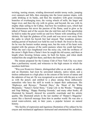 twisting, turning stream, winding downward amidst tawny rocks, jumping
over cataracts and falls, then emerging into the lower pasture slopes, with
cattle drinking at its banks, and then the meadows with great sweeping
branches of overhanging trees, the vexing wheels of mills, the larger and
larger river, and then the city with its grime, and beyond, the sea, with its
mighty ships sailing to far Cathay. And how his wondrous eyes, which had
the luminousness but never the passion of the flame, used to glow as he
talked of Nature and of the secrets that she told him and of the apostleship
he held to make the great world see and love Nature with something of his
idolatry. He kept the gladness of his youth and was never won away from
the paths in which his boyish feet had strayed. That wondrous picture-
making period of boyhood ever held his soul in thrall. He lived in the city,
for he was the busiest worker among men, but the roots of his heart were
tangled with the grasses of the sunlit pastures where his youth had been.
When the sun’s rays lengthened over the noisy city, with the swiftness of
the arrow’s flight from a Tartar’s bow he sought the old scenes, and there at
length when favoring fortune came, he built his home, and when death
wanted him she sought him there, and there she found him.”
The minute prepared for the Century Club of New York City was more
than a perfunctory record, and witnesses to the high esteem in which the
members held him:
“William Hamilton Gibson, distinguished alike as an artist, an author,
and an illustrator, had risen by unwonted industry, native talent, and a
tireless enthusiasm to a high place in the esteem of the lovers of nature and
the admirers of true art. He was recognized as an artist with the pen as well
as with the pencil, and entitled to a place among those enthusiastic
naturalists who have the skill in words to impart their enthusiasm. His
‘Highways and Byways,’ ‘Pastoral Days,’ the ‘Heart of the White
Mountains,’ ‘Nature’s Serial Story,’ ‘Camp Life in the Woods,’ ‘Trapping
and Trap Making,’ ‘Happy Hunting Grounds,’ and many other books, all
illustrated by himself, showed his scientific exactitude and his artistic
quality. His illustrated article in the last number of ‘Harper’s Magazine’
seems like a farewell message from him in another world. He was also a
noted water-colorist, and, in later years, a popular lecturer on natural
history.
“His facility of expression and ingenious illustration of his subject by his
crayon and mechanical appliances instructed and entertained his audiences,
 