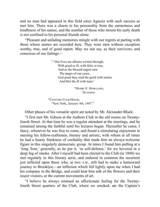 and no man had appeared in this field since Agassiz with such success as
met him. There was a charm in his personality from the earnestness and
kindliness of his nature, and the number of those who mourn his early death
is not confined to his personal friends alone.
“Pleasant and unfading memories mingle with our regrets at parting with
those whose names are recorded here. They were men without exception
worthy, true, and of good report. May we not say, as their survivors, and
conscious of our failings—
“ ‘Our lives are albums written through,
With good or ill, with false or true,
And as the blessed angels turn
The pages of our years,
God grant they read the good with smiles
And blot the ill with tears.’
“Henry E. Howland,
”Secretary.
“Century Club House,
“New York, January 9th, 1897.”
Other phases of his versatile spirit are noted by Mr. Alexander Black:
“I first met Mr. Gibson at the Authors Club in the old rooms on Twenty-
fourth Street. At that time he was a regular attendant at the meetings, and he
remained among the faithful until his lectures began. Thereafter he came, I
fancy, whenever he was free to come, and found a stimulating enjoyment in
meeting his fellow-craftsmen, literary and artistic, with whom at all times
he had a hearty frankness of cordiality that made him an always-welcome
figure in this singularly democratic group. At times I found him pulling at a
‘long Tom,’ generally, as he put it, ‘in self-defense,’ for we hovered in a
deep fog of smoke. After I myself had been elected to the Club (in 1888) we
met regularly in this literary aerie, and endured in common the recurrent
jest inflicted upon those who, at two A.M., still had to make a homeward
journey to Brooklyn,—an infliction which fell lightly upon me when I had
his company to the Bridge, and could hear him talk of the flowers and their
insect visitors, or the current movements of art.
“I believe he always retained an affectionate feeling for the Twenty-
fourth Street quarters of the Club, where we smoked, ate the Captain’s
 