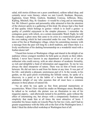 salad, told stories (Gibson not a poor contributor), seldom talked shop, and
certainly never were literary; where we met Lowell, Stedman, Boyesen,
Eggleston, Grant White, Godwin, Stoddard, Conway, Jefferson, Riley,
Kipling, Mitchell, Hay, St. Gaudens—it would be a long and an interesting
list. Mr. Gibson’s genius and personality alike attracted to him the attention
of the choicest spirits in a gathering of this kind. He always had a fine fund
of that quality which belongs to genius—which is in itself a genius—a
quality of youthful enjoyment in the simpler pleasures. I remember the
contagious gusto with which, on a certain memorable Watch Night, he told
the company a ghost story that came to its crisis in a materialized ghost of
his own making which he had concealed under his coat. The hoax recalls
some of his fun at Washington village, where his astonishing mummy with
a message from the past will long be a droll tradition, and where there is a
lively recollection of his dashing horsemanship on a wonderful steed with a
feather-duster tail!
“I heard him lecture at Washington village and shared in the delight of an
audience whose youngest members he held quite as closely as their elders.
Indeed, I never have known in any department of science or of art an
enthusiast who could convey, with an utter absence of academic formality,
so rich and delightful a fund of information and suggestion. To me he was
always the ideal interpreter of nature. There was no hint of book covers
between. He did not turn to and from his theme at any time. It was part of
his life—and plainly a pleasant, unstrenuous part of it. In the woods, in his
garden, on the quiet porch overlooking the hillside sumac, he spoke of a
discovery in a petal or in the habits of a beetle with that charming
undidactic delight of one who assumes that all must have a common
pleasure in these phases of natural life.
“As an artist he was quite as free from personal mannerisms or
eccentricities. When I first visited his studio on Montague street, Brooklyn,
he talked as he worked—the picture was an illustration to one of his
magazine papers,—and afterwards turned to his portfolio, quite without the
effect of entertaining me, but always with a companionly frankness and
simplicity that made him at all times the most attractive of hosts. I
remember his house studio on Lincoln Place by but two visits, and I had no
greater acquaintance with the little crib at the foot of the Washington lawn. I
think I liked the dishevelled workshop at Washington best of all.
 