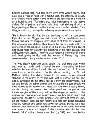 beloved national flag. And then there were small waxen hearts, and
ears, and a wooden hand with a fearful gash, the offering, no doubt,
of a grateful wood-cutter. Some of these are upwards of a hundred
or a hundred and fifty years old, with inscriptions in the native
dialect, full of pathos and local color. But most striking of all is a
large painting of the very wall of rock up which we had climbed from
Weggis yesterday, bearing the following simple-worded inscription:
“Be it known to all, that by the breaking up of the dangerous
Rigirocks on the Weggis mountain some of the inhabitants were
threatened with the complete destruction of all their possessions. In
this extremity and distress they turned to heaven, and, with firm
confidence in the gracious Mother of all the angels, they here sought
and found help; for instantly the loosening of the rocks ceased, and
all became quiet again. Therefore, as a perpetual memorial of praise
and thanksgiving to God and the Mother of Mercy, they have
consecrated and hung up this tablet, anno 1753.”
This was clearly forty-two years before the fatal mud-slide which
destroyed so much, and it would be most interesting to know
whether the later victims turned hitherward for succor; but of this no
record exists in the church. In the above painting the Blessed
Mother, holding the divine Infant in her arms, is represented
standing in the centre of the rock-wall, with S. Michael on one side
and S. Lawrence on the other, just as if they had been visible. Had
we only beheld this tablet before, with what different eyes should we
have looked at this face of rock yesterday from the cemetery below,
as also during our ascent! And what proof such a picture and
inscription give of the strong faith of the Weggis population in the
unseen world under whose blessed protection they live in peace and
confidence! Whilst we tarried, peasant after peasant came in. One,
an old woman, took out her rosary, and told her beads leisurely;
another, younger and busier, laid down her basket, prayed for a few
minutes with recollection, and then went on to her work; but what
most struck us was a little girl of about twelve, who also had her
basket, full of fruit and flowers, and had [pg 397] been there before
 