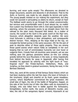 burning, and never quite empty! The afternoons we devoted to
longer excursions, ascents and descents in all directions. That to the
Kulm, or Summit, was made by rail, despite its terrors and perils.
The young people insisted on our making the experiment, but they
could not succeed in persuading us elders to return, except on foot!
The Kaltbad world seems to go through the ordeal unconcernedly;
but nervous and uncomfortable work it must always be, no matter
how custom may familiarize them with it. One spot especially is most
alarming, where the precipice seems to go straight down from the
railroad to the plain many thousand feet below. As a matter of
course, the sunset at the Kulm is the great event on the Rigi—one,
however, which altogether depends upon the weather. We were
most fortunate in catching a clear atmosphere, and consequently
distinct horizon. Then, sleeping at the large hotel at the top, we
included the famed sunrise in the same excursion. Oh! for the pen of
poet to describe either of these sights properly. They are among
those grand scenes which nature holds so completely in her own
keeping that no rush of commonplace humanity can ever lower or
vulgarize them. Crowds from all countries were present, yet we saw
nothing save the glorious panorama before us—the sun sinking
grandly behind the Jura Mountains in the west, or rising majestically
from behind the Sentis far away in Appenzell, after having first
heralded his approach by coloring with the light touch of “rosy-
fingered morn” the Finster-Aarhorn, Wetterhorn, Monk, and
Jungfrau, as they stand in gradual succession, facing the east, in the
Bernese Oberland.
Here, too, were all the scenes of that famous Swiss history which we
had been studying within the last few days—the town of Schwytz in
the Urschweiz, bright and cheerful on its fresh, green meadows;
Lomerz, where Stauffacher commenced the great revolution; the
small lake of Egeri, the site of the battle of Morgarten; Kappel, on
this side of the Zurich line of hills—the Albis—with its monument to
Zwingle, who was killed here in battle against the Schwytzers;
Königsfelden, further north, the scene of Albrecht's murder, and,
later, the site of the sanguinary Agnes' convent; Küssnacht at our
 