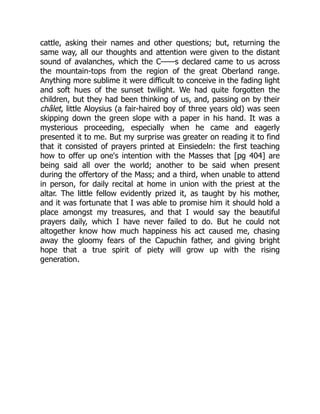 cattle, asking their names and other questions; but, returning the
same way, all our thoughts and attention were given to the distant
sound of avalanches, which the C——s declared came to us across
the mountain-tops from the region of the great Oberland range.
Anything more sublime it were difficult to conceive in the fading light
and soft hues of the sunset twilight. We had quite forgotten the
children, but they had been thinking of us, and, passing on by their
châlet, little Aloysius (a fair-haired boy of three years old) was seen
skipping down the green slope with a paper in his hand. It was a
mysterious proceeding, especially when he came and eagerly
presented it to me. But my surprise was greater on reading it to find
that it consisted of prayers printed at Einsiedeln: the first teaching
how to offer up one's intention with the Masses that [pg 404] are
being said all over the world; another to be said when present
during the offertory of the Mass; and a third, when unable to attend
in person, for daily recital at home in union with the priest at the
altar. The little fellow evidently prized it, as taught by his mother,
and it was fortunate that I was able to promise him it should hold a
place amongst my treasures, and that I would say the beautiful
prayers daily, which I have never failed to do. But he could not
altogether know how much happiness his act caused me, chasing
away the gloomy fears of the Capuchin father, and giving bright
hope that a true spirit of piety will grow up with the rising
generation.
 