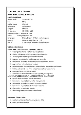 CURRICULUM VITAE FOR
HALAHALA DANIEL HANYANI
PERSONAL DETAILS
Date of birth: 17 January 1981
Sex: Male
Marital status: Married
Nationality: Zimbabwean
Religion: Christian
I.D Number: 15-134450 N 26
Contact Numbers: +258840475281
Email: danieljnre@gmail.com
Languages: Shona, English, Ndebele and Portuguese
Address: 41 Kemp Street Glencoe 2930
Postal: P.O Box 1690 Dundee 3000 South Africa
WORKING EXPERIENCE
CREDIT ANALYST AT CBZ BANK ZIMBABWE LIMITED
 Keeping all customer credit accounts up to date
 Making follow ups on outstanding account balances
 Attending to customer queries and complaints
 Payment of outstanding creditors as and when due
 Preparation of weekly and monthly credit department returns
 Approval and authorization of payouts
 Implementation and monitoring of organizational policies and procedures
 Liaising with clients and other units on service level agreements
 Custody of assets within the branch
 Performance of any other duties as assigned by management.
ACCOUNTANT/BOOKKEEPER AT SACRED HEART AND CDA NAMPULA
 Record generation from source documents
 Preparation of periodic returns for management
 Preparation of weekly bank and cash reconciliations
 Preparation of periodic statements of accounts
 Maintaining of petty cash account
 Monitoring and supervision of subordinates
SKILLS AND COMPETENCIES
 Excellent written and oral communication skills
 Good at problem solving
 