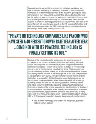 10 The HR Technology Suite Selection Guide
Financial security and stability is an important part when considering any
type of business relationship or partnership. The world of human resources
technology is no different especially now as the industry is growing and really
coming into its own. Respect and understanding is being developed for what
we do, and upper level management is beginning to see the importance of tools
and technology that assists us in doing our jobs even better. Because of the
success of private HR technology companies like Paycom4
who have seen a 40
percent growth rate year after year as well as the IPO success of WorkDay5
and
well respected organizations like IBM purchasing Kenexa, are helping to shine
the spotlight on the power and importance of HR.
Because of the increased visibility and success of a growing number of
companies in our industry, venture capitalist firms are investing billions of
dollars into companies that aim to solve problems and provide innovative
solutions in our space. I consult with a number of startups in HR technology
and am a fan of the change and value that they bring. These disruptors are
part of the industry evolution making our workforce technologies faster, smarter
and offering creative solutions to the challenges we, in HR face. Every business
is navigating their own journey in the product and business lifecycle and HR
technology is no exception. Audited financials ensure that accounts and tax
information is properly reconciled. When determining which HR technology
suite to purchase, it is vital that the vendor you select is financially secure
and stable. Verify their stability by requesting a copy of audited company’s
financials, a timeline of the funding secured and a list of the board of directors if
it isn’t available on their website. When viewing financial formulas, statements,
and ratio information6
, special attention should be paid to their debt to equity
ratio, cash flow, the P/L and balance sheet. I recommend sitting down with your
CFO or CEO to discuss the vendor’s financial documents with him/her directly.
•	 How is the HR technology suite funded? Are they private, publically
traded or venture backed?
“PRIVATEHRTECHNOLOGYCOMPANIESLIKEPAYCOMWHO
HAVESEENA40PERCENTGROWTHRATEYEARAFTERYEAR
...COMBINED WITH ITS POWERFUL TECHNOLOGY IS
FINALLY GETTING ITS DUE.”
 