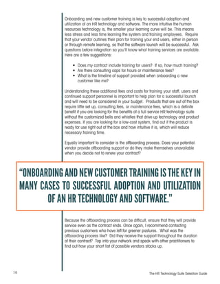 14 The HR Technology Suite Selection Guide
Onboarding and new customer training is key to successful adoption and
utilization of an HR technology and software. The more intuitive the human
resources technology is, the smaller your learning curve will be. This means
less stress and less time learning the system and training employees. Require
that your vendor outlines their plan for training your end users, either in person
or through remote learning, so that the software launch will be successful. Ask
questions before integration so you’ll know what training services are available.
Here are a few suggestions:
•	 Does my contract include training for users? If so, how much training?
•	 Are there consulting caps for hours or maintenance fees?
•	 What is the timeline of support provided when onboarding a new
customer like me?
Understanding these additional fees and costs for training your staff, users and
continued support personnel is important to help plan for a successful launch
and will need to be considered in your budget. Products that are out of the box
require little set up, consulting fees, or maintenance fees, which is a definite
benefit if you are looking for the benefits of a full service HR technology suite
without the customized bells and whistles that drive up technology and product
expenses. If you are looking for a low-cost system, find out if the product is
ready for use right out of the box and how intuitive it is, which will reduce
necessary training time.
Equally important to consider is the offboarding process. Does your potential
vendor provide offboarding support or do they make themselves unavailable
when you decide not to renew your contract?
Because the offboarding process can be difficult, ensure that they will provide
service even as the contract ends. Once again, I recommend contacting
previous customers who have left for greener pastures. What was the
offboarding process like? Did they receive the support throughout the duration
of their contract? Tap into your network and speak with other practitioners to
find out how your short list of possible vendors stacks up.
“ONBOARDINGANDNEWCUSTOMERTRAININGISTHEKEYIN
MANY CASES TO SUCCESSFUL ADOPTION AND UTILIZATION
OF AN HR TECHNOLOGY AND SOFTWARE.”
 