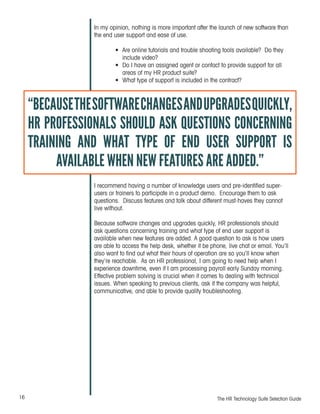 16 The HR Technology Suite Selection Guide
In my opinion, nothing is more important after the launch of new software than
the end user support and ease of use.
•	 Are online tutorials and trouble shooting tools available? Do they
include video?
•	 Do I have an assigned agent or contact to provide support for all
areas of my HR product suite?
•	 What type of support is included in the contract?
I recommend having a number of knowledge users and pre-identified super-
users or trainers to participate in a product demo. Encourage them to ask
questions. Discuss features and talk about different must-haves they cannot
live without.
Because software changes and upgrades quickly, HR professionals should
ask questions concerning training and what type of end user support is
available when new features are added. A good question to ask is how users
are able to access the help desk, whether it be phone, live chat or email. You’ll
also want to find out what their hours of operation are so you’ll know when
they’re reachable. As an HR professional, I am going to need help when I
experience downtime, even if I am processing payroll early Sunday morning.
Effective problem solving is crucial when it comes to dealing with technical
issues. When speaking to previous clients, ask if the company was helpful,
communicative, and able to provide quality troubleshooting.
“BECAUSETHESOFTWARECHANGESANDUPGRADESQUICKLY,
HR PROFESSIONALS SHOULD ASK QUESTIONS CONCERNING
TRAINING AND WHAT TYPE OF END USER SUPPORT IS
AVAILABLE WHEN NEW FEATURES ARE ADDED.”
 