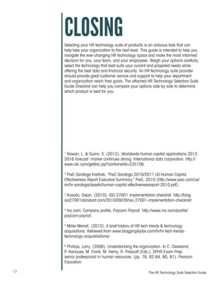 17 The HR Technology Suite Selection Guide
CLOSINGSelecting your HR technology suite of products is an arduous task that can
help take your organization to the next level. This guide is intended to help you
navigate the ever-changing HR technology space and make the most informed
decision for you, your team, and your employees. Weigh your options carefully,
select the technology that best suits your current and projected needs while
offering the best data and financial security. An HR technology suite provider
should provide great customer service and support to help your department
and organization reach their goals. The attached HR Technology Selection Suite
Guide Checklist can help you compare your options side by side to determine
which product is best for you.
1
Rowan, L. & Guinn, S. (2012). Worldwide human capital applications 2012-
2016 forecast: market continues strong. International data corporation. http://
www.idc.com/getdoc.jsp?containerId=235156.
2
PwC Saratoga Institute, “PwC Saratoga 2010/2011 US Human Capital
Effectiveness Report Executive Summary,” PwC, 2010 (http://www.pwc.com/us/
en/hr-saratoga/assets/human-capital-effectivenessreport-2010.pdf).
3
Kosutic, Dejan. (2010). ISO 27001 implementation checklist. http://blog.
iso27001standard.com/2010/09/28/iso-27001-implementation-checklist/
4
Inc.com, Company profile, Paycom Payroll. http://www.inc.com/profile/
paycom-payroll.
5
Miller-Merrell. (2012). A brief history of HR tech trends & technology
acquisitions. Retrieved from www.blogging4jobs.com/hr/hr-tech-trends-
technology-acquistisitions/.
6
Phillips, Larry. (2006). Understanding the organization. In C. Cleveland,
P. Kanouse, M. Frank, M. Henry, R. Prescott (Eds.), SPHR Exam Prep:
senior professional in human resources. (pp. 78, 82-84, 80, 81). Pearson
Education.
 