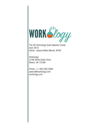 The HR Technology Suite Selection Guide
April 2013
Author: Jessica Miller-Merrell, SPHR
Workology
3108 White Cedar Drive
Moore, OK 73169
Phone: 1+ 405.293.2564
jessica@workology.com
workology.com
 