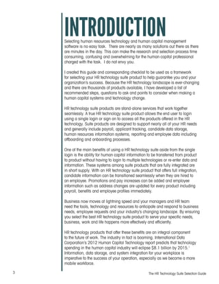 3 The HR Technology Suite Selection Guide
INTRODUCTIONSelecting human resources technology and human capital management
software is no easy task. There are nearly as many solutions out there as there
are minutes in the day. This can make the research and selection process time
consuming, confusing and overwhelming for the human capital professional
charged with the task. I do not envy you.
I created this guide and corresponding checklist to be used as a framework
for selecting your HR technology suite product to help guarantee you and your
organization’s success. Because the HR technology landscape is ever-changing
and there are thousands of products available, I have developed a list of
recommended steps, questions to ask and points to consider when making a
human capital systems and technology change.
HR technology suite products are stand-alone services that work together
seamlessly. A true HR technology suite product allows the end user to login
using a single login or sign on to access all the products offered in the HR
technology. Suite products are designed to support nearly all of your HR needs
and generally include payroll, applicant tracking, candidate data storage,
human resources information systems, reporting and employee data including
offboarding and onboarding processes.
One of the main benefits of using a HR technology suite aside from the single
login is the ability for human capital information to be transferred from product
to product without having to login to multiple technologies or re-enter data and
information. These systems among suite products that are fully integrated are
in short supply. With an HR technology suite product that offers full integration,
candidate information can be transitioned seamlessly when they are hired to
an employee. Promotions and pay increases can be added and employee
information such as address changes are updated for every product including
payroll, benefits and employee profiles immediately.
Business now moves at lightning speed and your managers and HR team
need the tools, technology and resources to anticipate and respond to business
needs, employee requests and your industry’s changing landscape. By ensuring
you select the best HR technology suite product to serve your specific needs,
business, work and life happens more effectively and efficiently.
HR technology products that offer these benefits are an integral component
to the future of work. The industry in fact is booming. International Data
Corporation’s 2012 Human Capital Technology report predicts that technology
spending in the human capital industry will eclipse $8.1 billion by 2015.1
Information, data storage, and system integration for your workplace is
imperative to the success of your operation, especially as we become a more
mobile workforce.
 