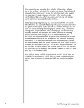 4 The HR Technology Suite Selection Guide
When researching and narrowing down potential HR technology software
and service vendors, it is important to consider and discuss the priorities and
features that are most important to you. This will allow you to better support
your organization through increased automation, better reporting, and a
seamless backend process, which covers applicant tracking, data storage,
payroll and human resources information systems.
Start by discussing and prioritizing your business needs first to help identify
different features and systems that best align with your organizational structure
and specific human capital needs. Talk with your front line managers and end
users who will be accessing and leveraging the software daily. I recommend
working with a company that has a focus on employee self service to help
lessen the amount of time managers and human resources are spending
updating employee profile changes, such as contact information, tax
deductions, and employee expenses. A special focus must be placed on ease
of use for these individuals as time management and workplace productivity
are important for all members of the organization. Employee payroll, benefits,
and other associated costs with human capital are one of the largest company
expenses, accounting for an average of 26 percent of company revenues.2
The
less time spent managing software and inputting data, the more time your team
can spend training and developing team members, meeting production or sales
goals and tackling special projects.
What solutions should a full HR technology suite provide? For me, there are
a handful of essential services my HR technology suite must include in their
offerings when considering the purchase of a HR and recruiting technology
suite.
 