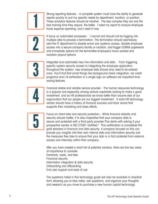 5 The HR Technology Suite Selection Guide
Strong reporting features – A complete system must have the ability to generate
reports quickly to suit my specific needs by department, location, or position.
These analytics features should be intuitive. The less complex they are and the
less training time they require, the better. I need my report to analyze employee
travel expense spending, and I need it now.
A focus on automated processes - I cannot and should not be logging into
multiple sites to process a termination. The termination should seamlessly
alert the IT department to disable email and systems access, disable employee
access into a secure company facility or location, and trigger COBRA paperwork
and immediate options for the terminated employee’s hours worked and
vacation payout options.
Integrated and automated new hire information and data - From triggering
specific system security access to integrating the employee application
throughout the system, new employee data should only need to be entered
once. You’ll find that small things like background check integration, tax credit
programs and I-9 verification in a single sign-on software are important time-
saving features.
Financial stable and reliable service provider - The human resources technology
is a popular one especially among venture capitalists looking to make a good
investment, and as HR professionals we know better than anyone else at our
organization that our people are our biggest investment. A solid HR technology
vendor should have a history of financial success and track record that
supports their marketing and slaes efforts.
Focus on client data and security protection - While financial stability and
security should matter, it is also imperative that your company data is
secure and protected with a third party provider.This starts with asking if your
prospective vendor is ISO 27001 Certified.3
This certification is considered the
gold standard in financial and data security. A company focused on this can
provide you insights into their own internal data and information security and
the measures they take to ensure that your data is in fact protected from external
access and internally within their company.
After you have created a short list of potential vendors, there are five key areas
of importance to consider:
Contracts, costs, and fees
Financial security
Information integration & data security
Onboarding and offboarding
End user support and ease of use
The questions listed in this technology guide will also be available in checklist
form allowing you to take notes, ask questions, and organize your thoughts
and research as you move to purchase a new human capital technology.
1
2
3
4
5
 