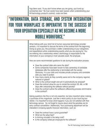 7 The HR Technology Suite Selection Guide
Yogi Berra said, “If you don’t know where you are going, you’ll end up
somewhere else.” No truer words have been spoken when understanding your
HR technology product’s contract, costs and fees.
When talking with your short list of human resources technology provider
vendors, it is important to discuss the terms of the contract from the beginning.
Doing so gives you, the purchaser a better understanding of your obligations
and expectations while understanding exactly what you are paying for. You
are entering into a relationship where a technology is responsible for the
information of your company’s most valuable asset, the employee.
Here are some recommended questions to ask during the evaluation process:
•	 Does the contract state who owns the data?
•	 Some companies have been known to take ownership of candidate
databases after the relationship is terminated with the vendor.
Obviously, it is your data and includes private company and candidate
data you need to protect.
•	 How many clients do they currently serve and is the company regional,
national or global?
•	 What is the contract length and will it automatically be renewed?
•	 Does the contract allow for you to cancel the contract 30, 60, or 90
days after onboarding the software without penalty?
•	 Does the contract outline the software’s offboarding process and timeline
in the contract?
Asking questions like this is not only essential, but also important when making
a purchase of this magnitude. Just like a return policy at your local big box
retailer, it is important to know what happens if you are not satisfied with their
technology service. Do not forget to inquire about what the penalties are for
early contract cancellation. Additionally, Your purchasing department will be
interested in knowing specific financial information, such as:
•	 Does the contract have a price guarantee?
•	 What are the setup fees?
•	 Is training included in the setup cost?
•	 Is the company billed per employee for the software?
“INFORMATION, DATA STORAGE, AND SYSTEM INTEGRATION
FOR YOUR WORKPLACE IS IMPERATIVE TO THE SUCCESS OF
YOUR OPERATION ESPECIALLY AS WE BECOME A MORE
MOBILE WORKFORCE.”
 