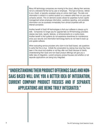 8 The HR Technology Suite Selection Guide
Many HR technology companies are moving to the cloud, offering their services
not on a standard flat fee but by user or employee. This type of service, refered
to as a SaaS, is typically accessed using an online client login. The data and
information is stored in a central location on a network rather than on your own
company servers. This on-demand access allows for paperless human capital
management where employee information, workforce reporting, and candidate
information can be accessed immediately from almost anywhere with an
Internet connection.
Another benefit of SaaS HR technologies is that your software is always up to
date. Companies no longer pay for upgrade fees as HR technology providers
release new tools, reports, features, or enhancements on a routine basis.
Another benefit is that systems do not experience downtimes for maintenance
since your security and information technology teams do not need to back up
and update software.
When evaluating service providers who claim to be SaaS based, ask questions
to verify that this is true. Initiate the conversation by asking how long they have
been in the cloud and whether or not they offer non-SaaS services to clients.
Understanding their SaaS and non-SaaS product offerings will give you a
better idea of integration, current company product focuses and whether or not
separate applications are being truly integrated.
“UNDERSTANDINGTHEIRPRODUCTOFFERINGSSAASANDNON-
SAAS BASED WILL GIVE YOU A BETTER IDEA OF INTEGRATION,
CURRENT COMPANY PRODUCT FOCUSES AND IF SEPARATE
APPLICATIONS ARE BEING TRULY INTEGRATED.”
 
