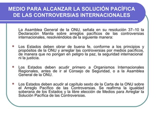 MEDIO PARA ALCANZAR LA SOLUCIÓN PACÍFICA
DE LAS CONTROVERSIAS INTERNACIONALES
La Asamblea General de la ONU, señala en su resolución 37–10 la
Declaración Manila sobre arreglos pacíficos de las controversias
internacionales, resolviéndolos de la siguiente manera:
 Los Estados deben obrar de buena fe, conforme a los principios y
propósitos de la ONU y arreglar las controversias por medios pacíficos,
de manera que no pongan en peligro la paz, la seguridad internacional
ni la justicia.
 Los Estados deben acudir primero a Organismos Internacionales
Regionales, antes de ir al Consejo de Seguridad, o a la Asamblea
General de la ONU.
 Los Estados deben acudir al capítulo sexto de la Carta de la ONU sobre
el Arreglo Pacífico de las Controversias. Se reafirma la igualdad
soberana de los Estados y la libre elección de Medios para Arreglar la
Solución Pacífica de las Controversias.
 
